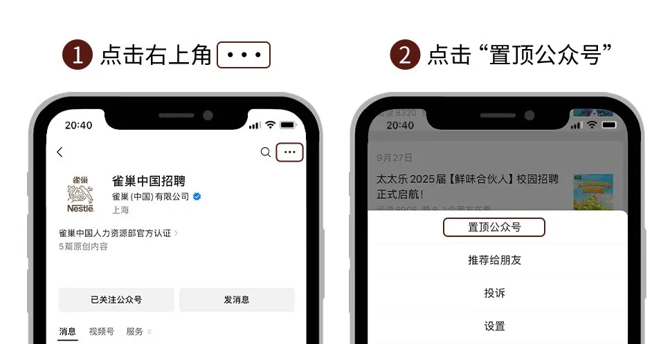 <p>1</p>
<p>点击右上角</p>
<p>2点击“置顶公众号”</p>
<p>20:40</p>
<p>8320<br/>20:40</p>
<p><</p>
<p>雀巢<br/>Nestla</p>
<p>雀巢中国招聘<br/>雀巢(中国)有限公司<br/>上海</p>
<p>雀巢中国人力资源部官方认证<br/>5篇原创内容</p>
<p>9月27日</p>
<p>太太乐2025届[鲜味合伙人]校园招聘<br/>正式启航!</p>
<p>置顶公众号</p>
<p>推荐给朋友</p>
<p>消息</p>
<p>已关注公众号<br/>视频号<br/>服务</p>
<p>发消息</p>
<p>投诉</p>
<p>设置</p>
