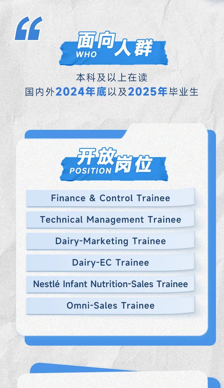 <p>9<br/>向人群<br/>WH O</p>
<p>本科及以上在读</p>
<p>国内外2024年底以及2025年毕业生</p>
<p>开放岗位</p>
<p>POSITION </p>
<p>Finance & Control Trainee<br/>Technical Management Trainee</p>
<p>Dairy-Marketing Trainee</p>
<p>Dairy-EC Trainee</p>
<p>Nestle Infant Nutrition-Sales Trainee</p>
<p>Omni-Sales Trainee</p>
