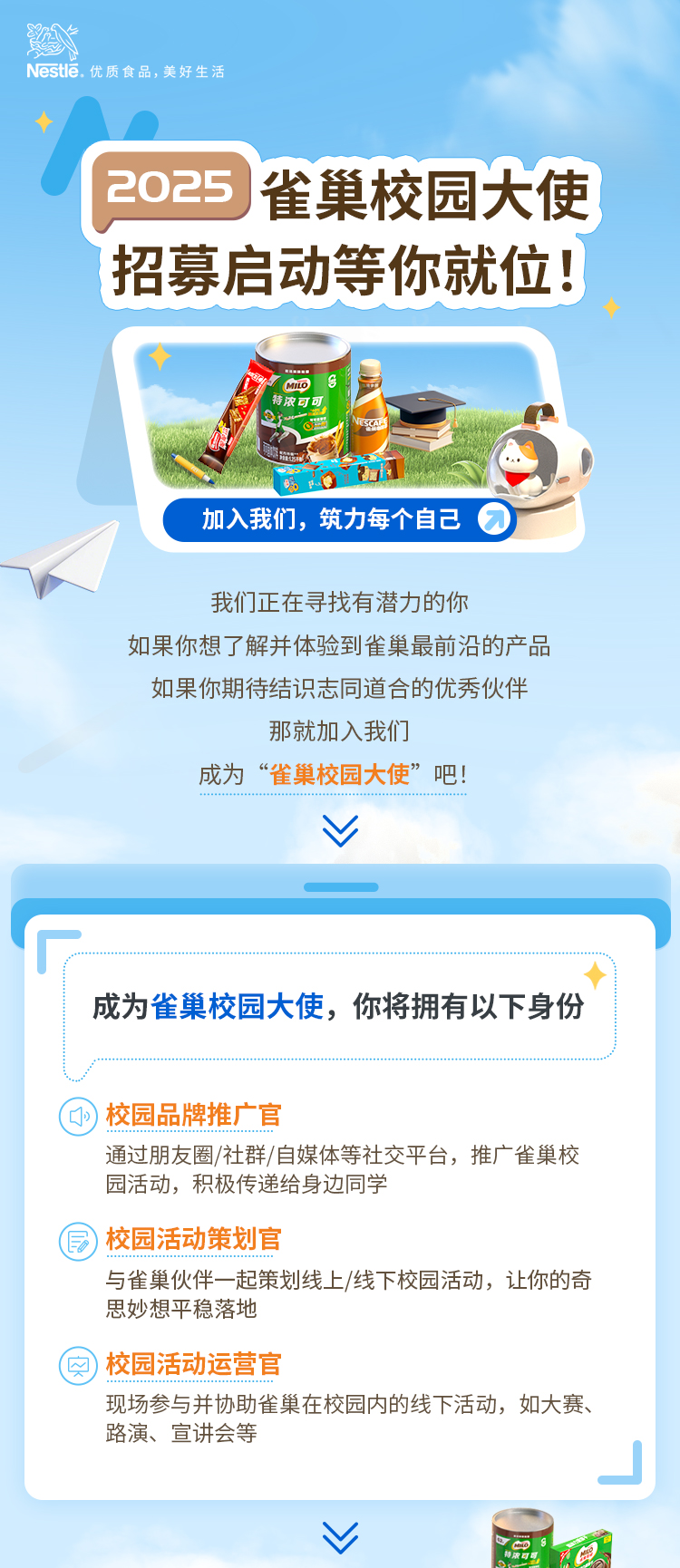 
<table>
<tr><td>Nestle.优质食品,美好生活</td>
</tr>
<tr><td>2025雀巢校园大使招募启动等你就位!</td>
</tr>
<tr><td>6 OCio 司NESCALE aC S加入我们,筑力每个自己 我们正在寻找有潜力的你如果你想了解并体验到雀巢最前沿的产品如果你期待结识志同道合的优秀伙伴那就加入我们成为&ldquo;雀巢校园大使&rdquo;吧!...+子中业品品话...品品评中中中中用用话中中V</td>
</tr>
<tr><td></td>
</tr>
<tr><td>成为雀巢校园大使,你将拥有以下身份</td>
</tr>
<tr><td>校园品牌推广 官通过朋友圈/社群/自媒体等社交平台,推广雀巢校园活动,积极传递给身边同学)校园活动策划官与雀巢伙伴- -起策划线上/线下校园活动,让你的奇思妙想平稳落地)校园活动运营官现场参与并协助雀巢在校园内的线下活动,如大赛、路演、宣讲会等</td>
</tr>
<tr><td>V 助康可品充界</td>
</tr>
</table>

