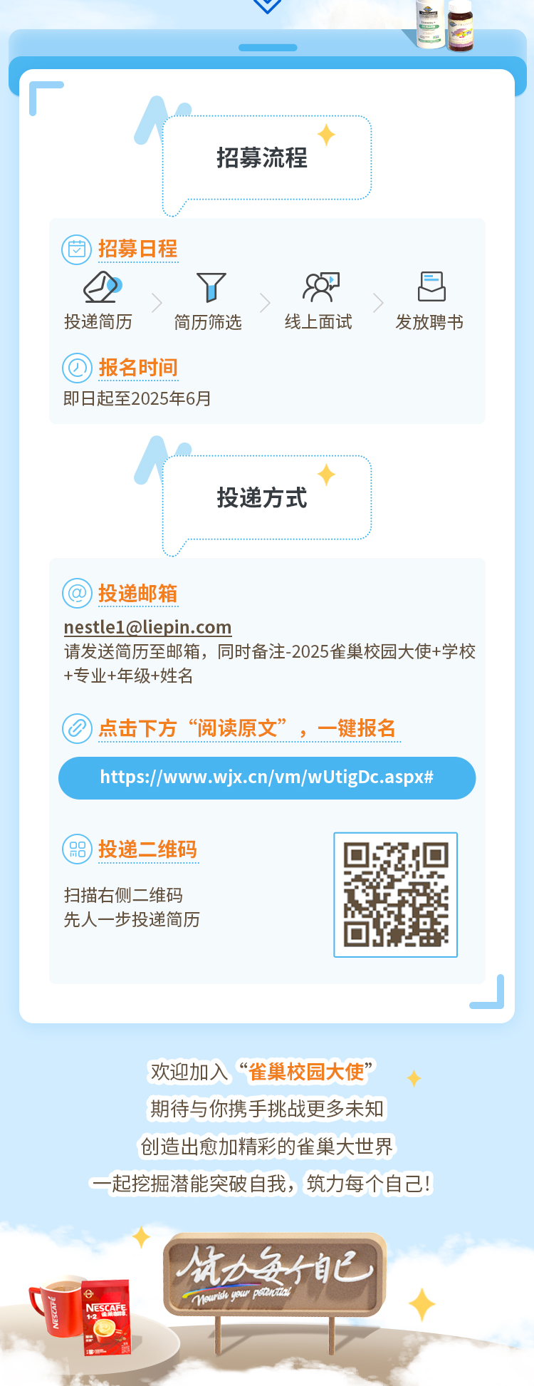 <p>厂</p>
<p>◆</p>
<p>招募流程</p>
<p>固招募日程</p>
<p>上了82吕</p>
<p>投递简历简历筛选线上面试发放聘书</p>
<p>@报名时间</p>
<p>即日起至2025年6月</p>
<p>◆</p>
<p>投递方式</p>
<p>@投递邮箱</p>
<p>****</p>
<p>请发送简历至邮箱,同时备注2025雀巢校园大使+学校</p>
<p>+专业+年级+姓名</p>
<p>......................................................)点击下方&ldquo;阅读原文&rdquo;,一键报名</p>
<p>https://www. .wjx.cn/vm/wUtigDc.aspx#</p>
<p>(品)投递二维码</p>
<p>扫描右侧二维码</p>
<p>先人一步投递简历</p>
<p>.J</p>
<p>欢迎加入&ldquo;雀巢校园大使&rdquo;</p>
<p>期待与你携手挑战更多未知</p>
<p>创造出愈加精彩的雀巢大世界</p>
<p>一起挖掘潜能突破自我,筑力每个自己!</p>
<p>你力每自己</p>
<p>NESCAEE </p>
<p>0</p>

