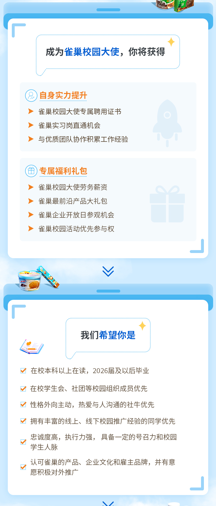 <p>成为雀巢校园大使，你将获得</p>
<p>自身实力提升</p>
<p>雀巢校园大使专属聘用证书<br/>雀巢实习岗直通机会</p>
<p>与优质团队协作积累工作经验</p>
<p>专属福利礼包</p>
<p>雀巢校园大使劳务薪资<br/>雀巢最前沿产品大礼包<br/>雀巢企业开放日参观机会<br/>雀巢校园活动优先参与权</p>
<p>我们希望你是</p>
<p>口在校本科以上在读，2026届及以后毕业</p>
<p>在校学生会、社团等校园组织成员优先<br/>乙性格外向主动，热爱与人沟通的社牛优先</p>
<p>拥有丰富的线上、线下校园推广经验的同学优先</p>
<p>忠诚度高，执行力强，具备一定的号召力和校园<br/>学生人脉</p>
<p>认可雀巢的产品、企业文化和雇主品牌，并有意<br/>愿积极对外推广</p>
<p>/</p>
