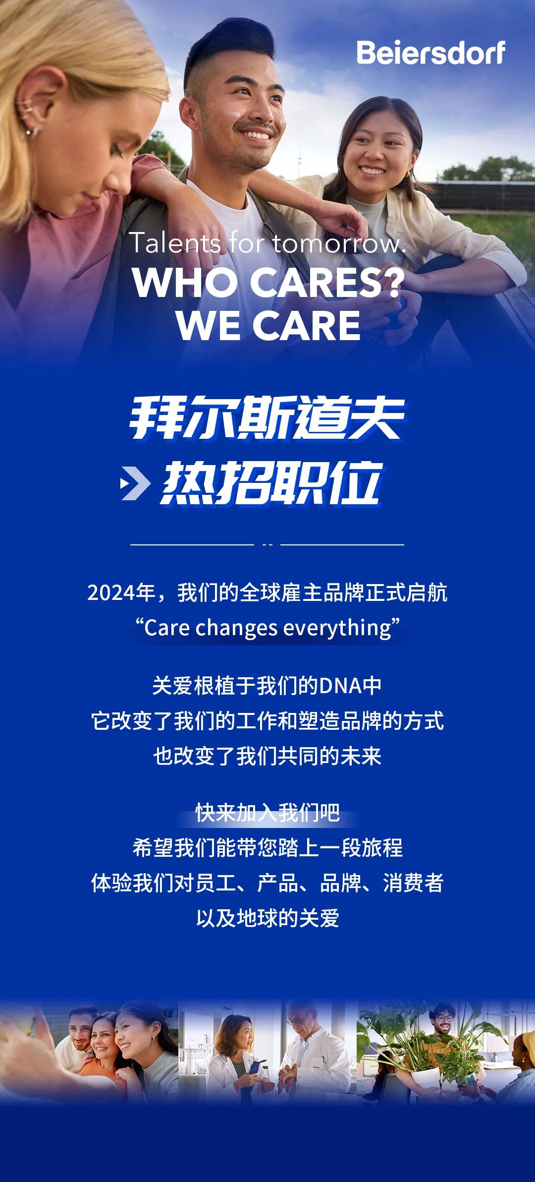 <p>Beiersdorf</p>
<p>Talents for tomorrow<br/>WHO CARES?</p>
<p>WE CARE</p>
<p>拜尔斯道夫<br/>热招职位</p>
<p>2024年，我们的全球雇主品牌正式启航<br/>"Care changes everythine"</p>
<p>关爱根植于我们的DNA中</p>
<p>它改变了我们的工作和塑造品牌的方式</p>
<p>也改变了我们共同的未来</p>
<p>快来加入我们吧</p>
<p>希望我们能带您踏上一段旅程</p>
<p>体验我们对员工、产品、品牌、消费者</p>
<p>以及地球的关爱</p>
