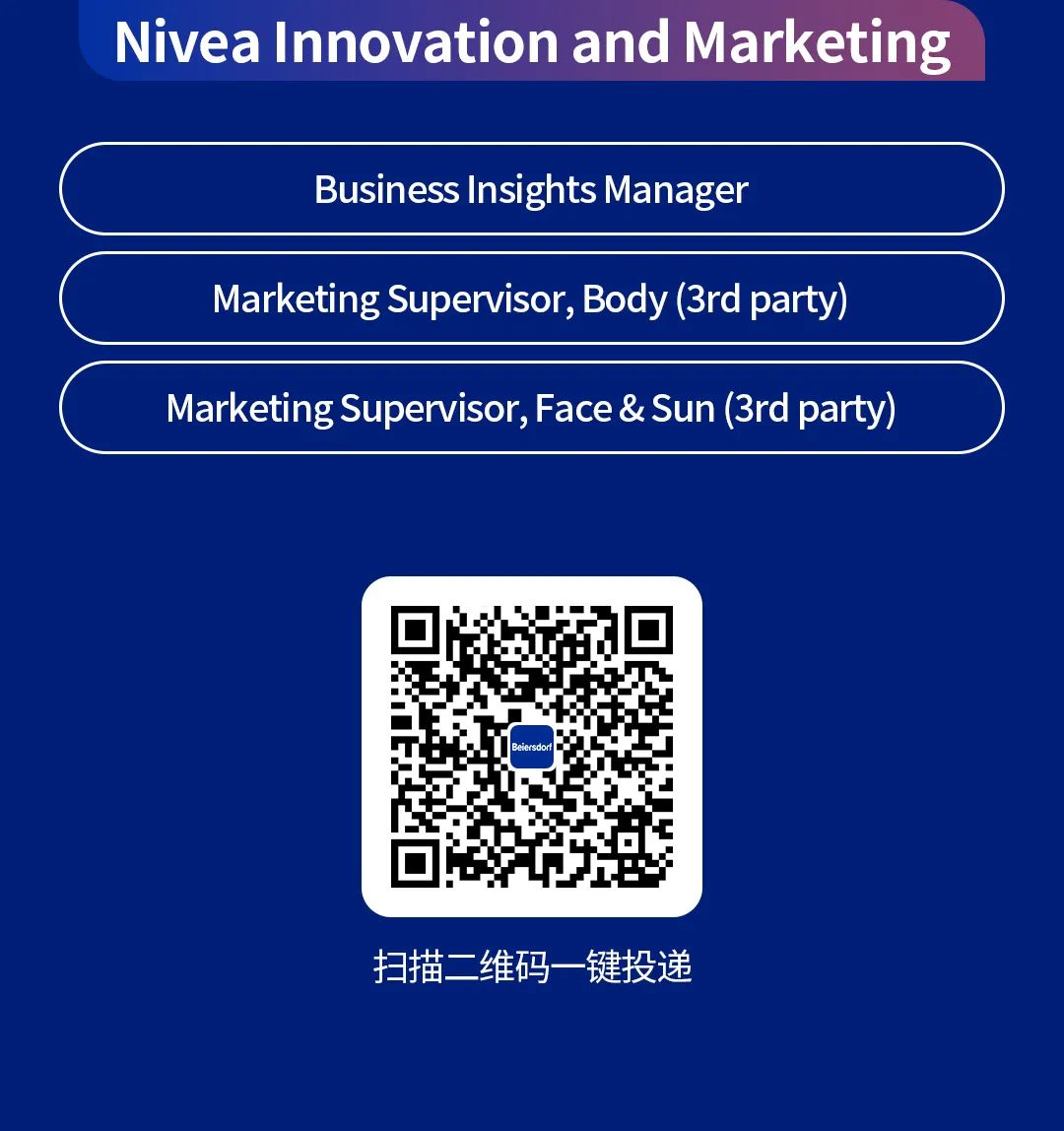 <p>NiveaInnovation and Marketing</p>
<p>Business Insights Manager</p>
<p>Marketing Supervisor, Body(3rd party)<br/>Marketing Supervisor,Face & Sun(3rd party)</p>
<p>Beiersdo</p>
<p>扫描二维码一键投递</p>
