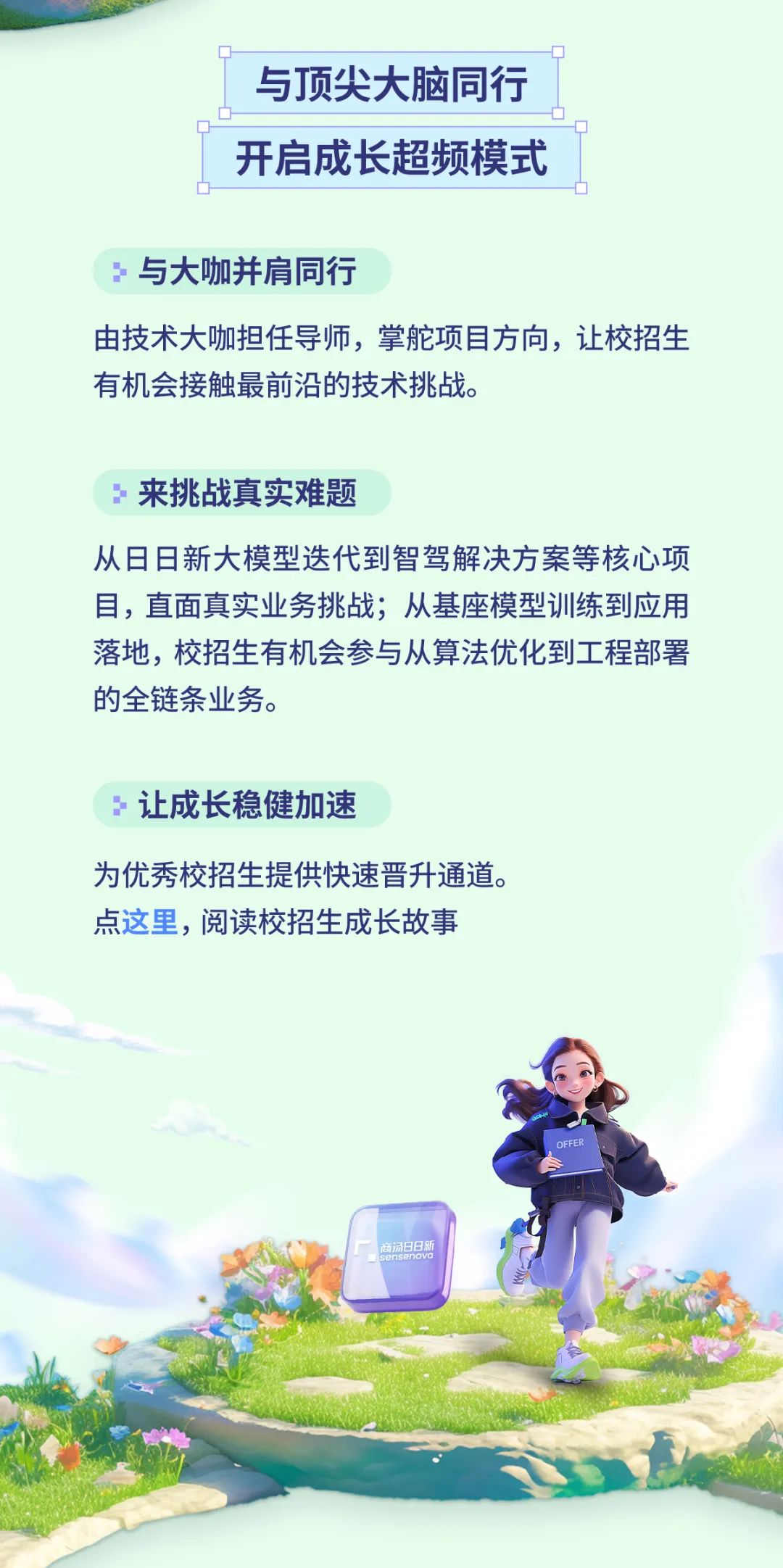<p>与顶尖大脑同行<br/>开启成长超频模式</p>
<p>与大咖并肩同行</p>
<p>由技术大咖担任导师，掌舵项目方向，让校招生<br/>有机会接触最前沿的技术挑战。</p>
<p>3<br/>来挑战真实难题</p>
<p>从日日新大模型迭代到智驾解决方案等核心项<br/>目，直面真实业务挑战;从基座模型训练到应用<br/>落地，校招生有机会参与从算法优化到工程部署<br/>的全链条业务。</p>
<p>3<br/>让成长稳健加速</p>
<p>为优秀校招生提供快速晋升通道。<br/>点这里，阅读校招生成长故事</p>
<p>OFFER</p>
<p>南杨日日</p>
<p>nsenovd</p>
