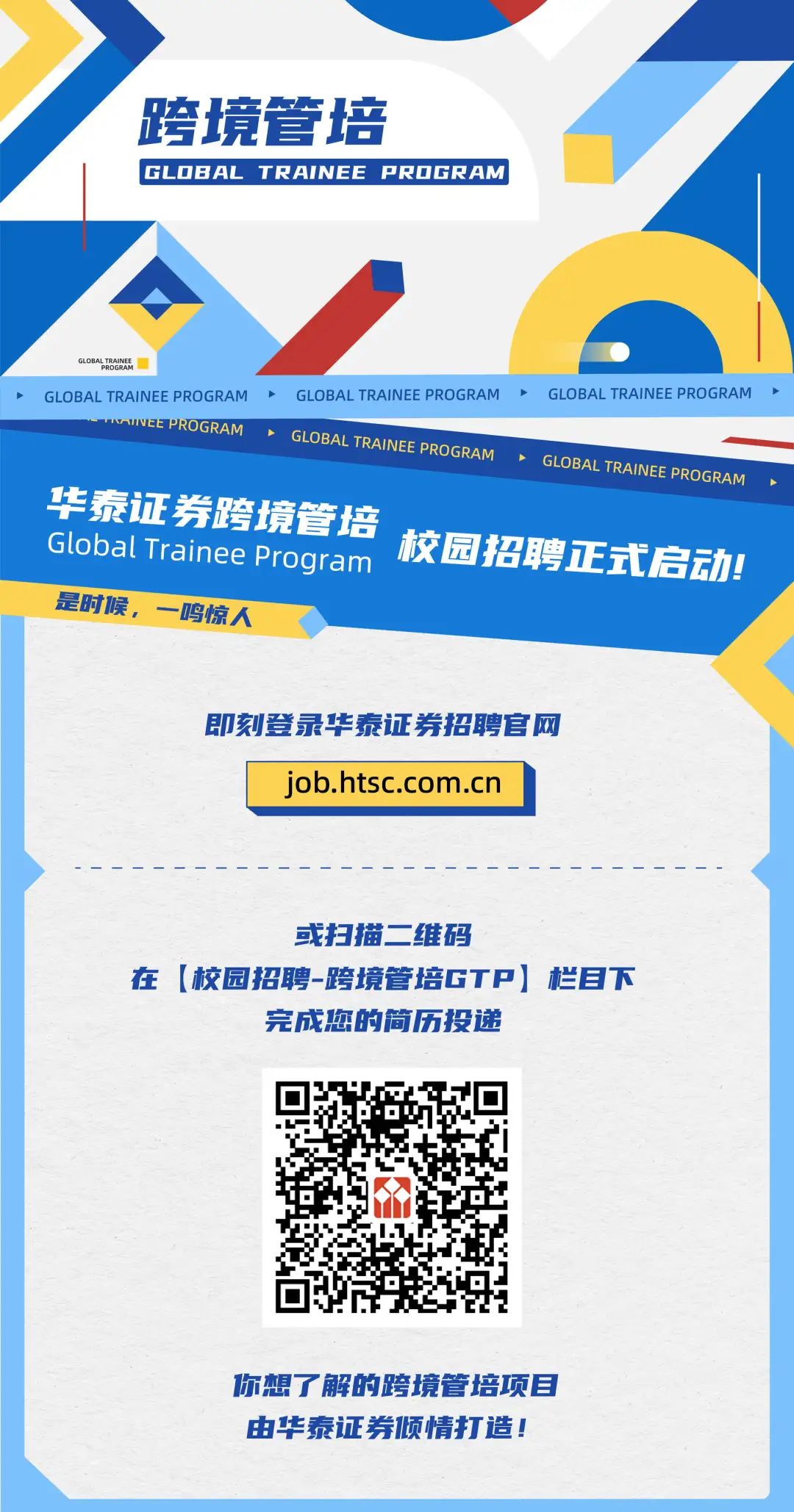 <p>跨境管培</p>
<p>GL .oBAL TRAINEE PROGRAM</p>
<p>GLOBALROAENA</p>
<p>GLOBAL TRAINEE PROGRAM ➢GLOBAL TRAINEE PROGRAMGLOBAL TRAINEE PROGRAM</p>
<p>RAMGLOBAL TRANE PROGRAM</p>
<p>GLOBAL TAINE PROGRAM</p>
<p>华泰证券跨境管培</p>
<p>Global TraineeProgram 校园招聘正式启动!</p>
<p>是时候,一鸣惊人</p>
<p>即刻登录华泰证券招聘官网</p>
<p>job.htsc .com.cn</p>
<p>或扫描二维码</p>
<p>在[校园招聘-跨境管培GTP] 栏目下</p>
<p>完成您的简历投递</p>
<p>你想了解的跨境管培项目</p>
<p>由华泰证券倾情打造!</p>
