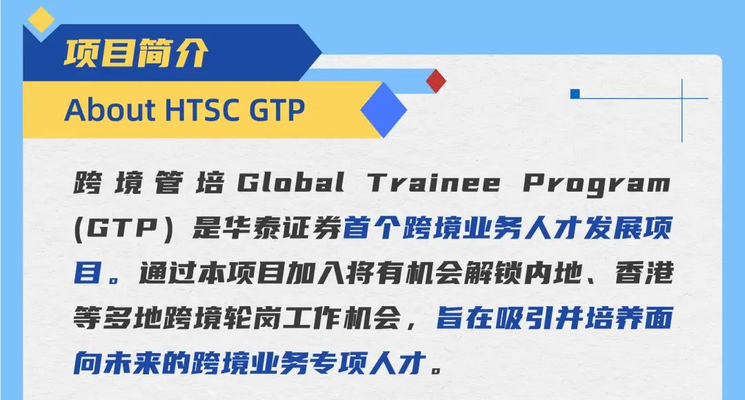 <p>项目简介</p>
<p>About HTSC GTP</p>
<p>跨境管培GlobalTrainee Pvrogram<br/>(GTP)是华泰证券首个跨境业务人才发展项<br/>目。通过本项目加八将有机会解锁内地、香港<br/>等多地跨境轮岗工作机会，旨在吸引并培养面<br/>向未来的跨境业务专项人才。</p>
