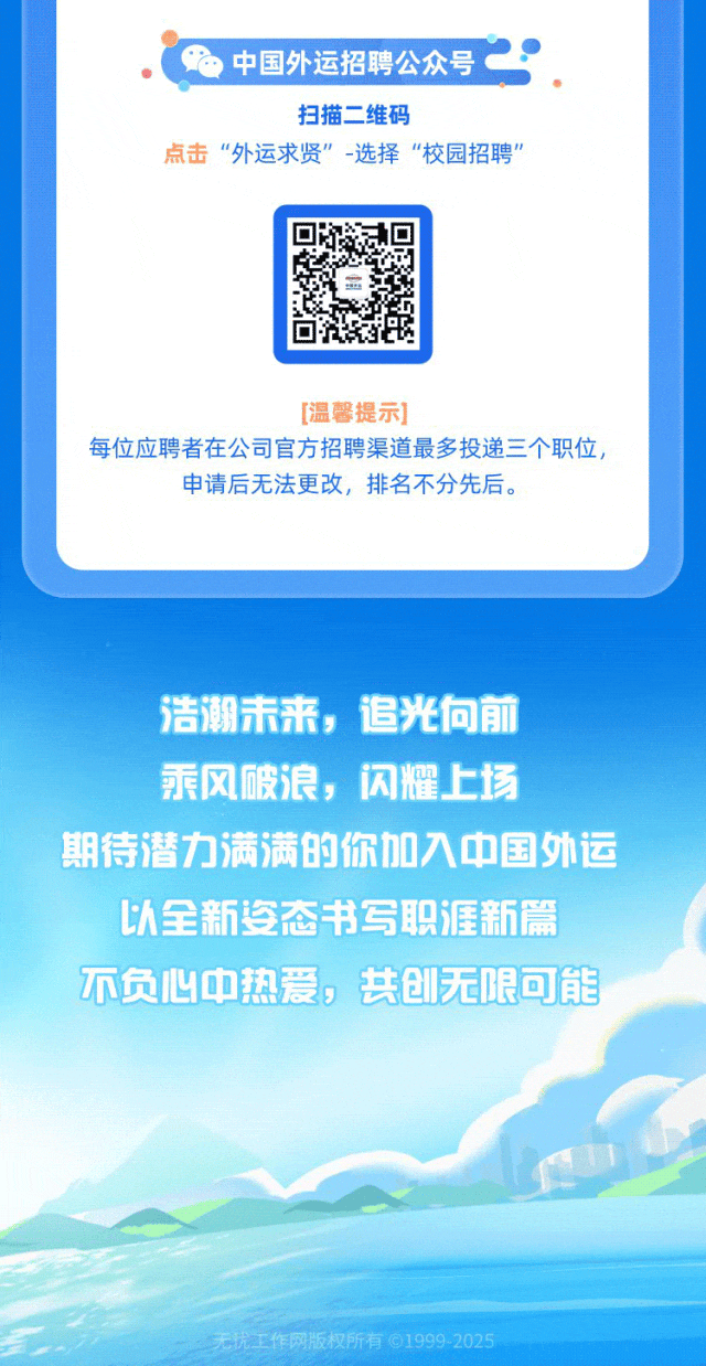 <p>中国外运招聘公众号.</p>
<p>扫描二维码</p>
<p>点击“外运求贤”-选择“校园招聘”</p>
<p>浩潮</p>
<p>姿态书写</p>
<p>不</p>

<table>
<tr><td colspan="2"></td>
<td colspan="2"></td>
<td colspan="2"></td>
</tr>
<tr><td colspan="6">[温馨提示]每位应聘者在公司官方招聘渠道最多投递三个职位,申请后无法更改,排名不分先后。</td>
</tr>
<tr><td></td>
<td></td>
<td colspan="4">未来,追光向 前</td>
</tr>
<tr><td colspan="2">乘风</td>
<td>破</td>
<td rowspan="2">良,闪耀上</td>
<td colspan="2">百</td>
</tr>
<tr><td colspan="2"></td>
<td></td>
<td></td>
<td></td>
</tr>
<tr><td>期待</td>
<td>潜力</td>
<td rowspan="2">伟满</td>
<td>的你</td>
<td>入中</td>
<td>国外运</td>
</tr>
<tr><td colspan="2"></td>
<td></td>
<td></td>
<td></td>
</tr>
<tr><td colspan="2">以全新</td>
<td></td>
<td></td>
<td>职涯新</td>
<td>新新篇</td>
</tr>
<tr><td></td>
<td></td>
<td></td>
<td rowspan="2">,共</td>
<td></td>
<td></td>
</tr>
<tr><td>负心</td>
<td>中</td>
<td>热爱</td>
<td>无限</td>
<td>限限可能</td>
</tr>
<tr><td colspan="6"></td>
</tr>
<tr><td colspan="6">无忧工作网版权所有⑥1999 2025</td>
</tr>
</table>

