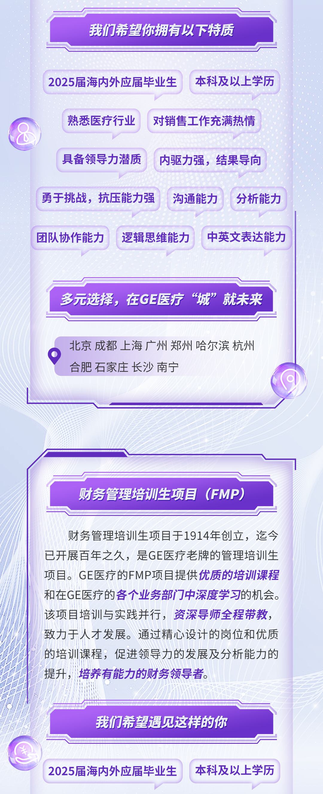 <p>我们希望你拥有以下特质</p>
<p>2025届海内外应届毕业生</p>
<p>本科及以上学历</p>
<p>熟悉医疗行业</p>
<p>对销售工作充满热情</p>
<p>具备领导力潜质</p>
<p>内驱力强，结果导向</p>
<p>勇于挑战，抗压能力强</p>
<p>沟通能力</p>
<p>分析能力</p>
<p>团队协作能力</p>
<p>逻辑思维能力</p>
<p>中英文表达能力</p>
<p>多元选择，在GE医疗“城”就未来</p>
<p>北京成都上海广州郑州哈尔滨杭州<br/>合肥石家庄长沙南宁</p>
<p>财务管理培训生项目(FMP)</p>
<p>财务管理培训生项目于1914年创立，迄今<br/>已开展百年之久，是GE医疗老牌的管理培训生<br/>项目。GE医疗的FMP项目提供优质的培训课程<br/>和在GE医疗的各个业务部门中深度学习的机会。<br/>该项目培训与实践并行，资深导师全程带教，<br/>致力于人才发展。通过精心设计的岗位和优质<br/>的培训课程，促进领导力的发展及分析能力的<br/>提升，培养有能力的财务领导者。</p>
<p>我们希望遇见这样的你</p>
<p>2025届海内外应届毕业生</p>
<p>本科及以上学历</p>
