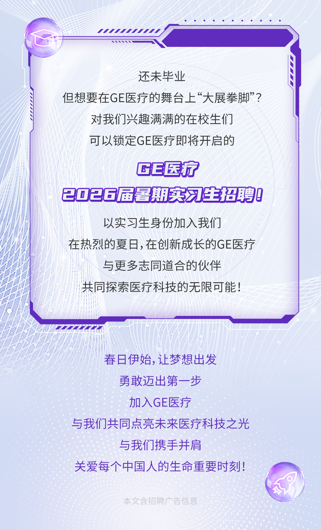 <p>还未毕业</p>
<p>但想要在GE医疗的舞台上“大展拳脚”?</p>
<p>对我们兴趣满满的在校生们</p>
<p>可以锁定GE医疗即将开启的</p>
<p>GE医疗</p>
<p>2026届暑期实习生招聘9</p>
<p>以实习生身份加入我们</p>
<p>在热烈的夏日,在创新成长的GE医疗</p>
<p>与更多志同道合的伙伴</p>
<p>共同探索医疗科技的无限可能!</p>
<p>春日伊始,让梦想出发</p>
<p>勇敢迈出第一步</p>
<p>加入GE医疗</p>
<p>与我们共同点亮未来医疗科技之光</p>
<p>与我们携手并肩</p>
<p>关爱每个中国人的生命重要时刻!</p>
<p>本文含招聘广告信息</p>
