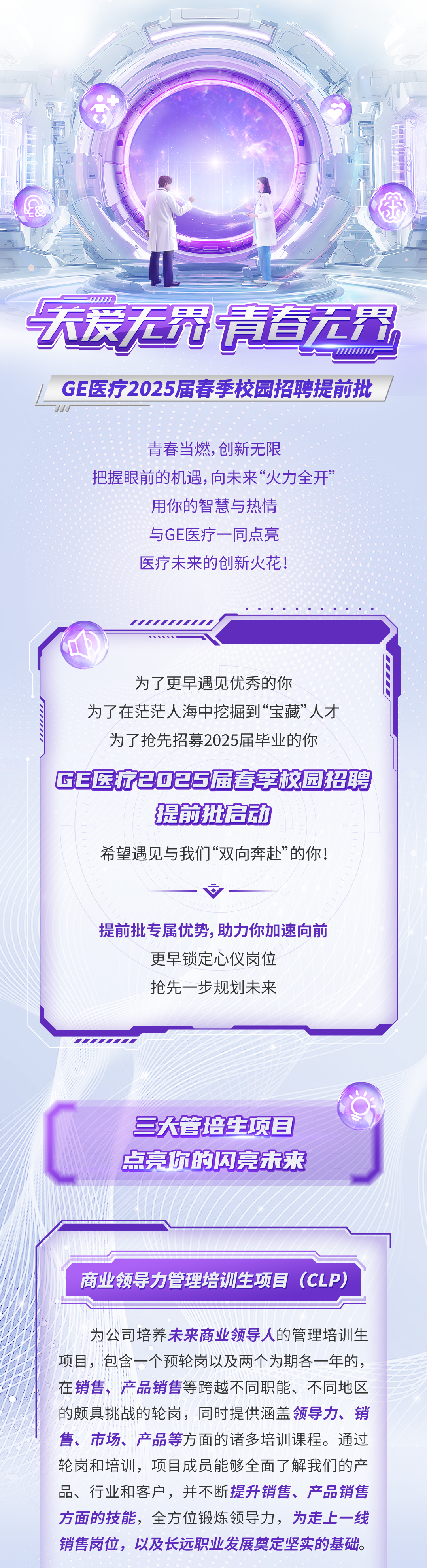 <p>天爱无冠请直无界</p>
<p>544111111</p>
<p>GE医疗2025届春季校园招聘提前批</p>
<p>青春当燃，创新无限</p>
<p>把握眼前的机遇,向未来“火力全开”</p>
<p>用你的智慧与热情<br/>与GE医疗一同点亮<br/>医疗未来的创新火花!</p>
<p>为了更早遇见优秀的你</p>
<p>为了在茫茫人海中挖掘到“宝藏”人才</p>
<p>为了抢先招募2025届毕业的你</p>
<p>GE医疗202S届春季校园招聘</p>
<p>提前批启动</p>
<p>希望遇见与我们“双向奔赴”的你!</p>
<p>提前批专属优势,助力你加速向前</p>
<p>更早锁定心仪岗位<br/>抢先一步规划未来</p>
<p>三大管培生项目<br/>点亮你的闪亮未来</p>
<p>商业领导力管理培训生项目(CLP)</p>
<p>为公司培养未来商业领导人的管理培训生<br/>项目，包含一个预轮岗以及两个为期各一年的，<br/>在销售、产品销售等跨越不同职能、不同地区<br/>的颇具挑战的轮岗，同时提供涵盖领导力、销<br/>售、市场、产品等方面的诸多培训课程。通过<br/>轮岗和培训，项目成员能够全面了解我们的产<br/>品、行业和客户，并不断提升销售、产品销售<br/>方面的技能，全方位锻炼领导力，为走上一线<br/>销售岗位，以及长远职业发展奠定坚实的基础。</p>
