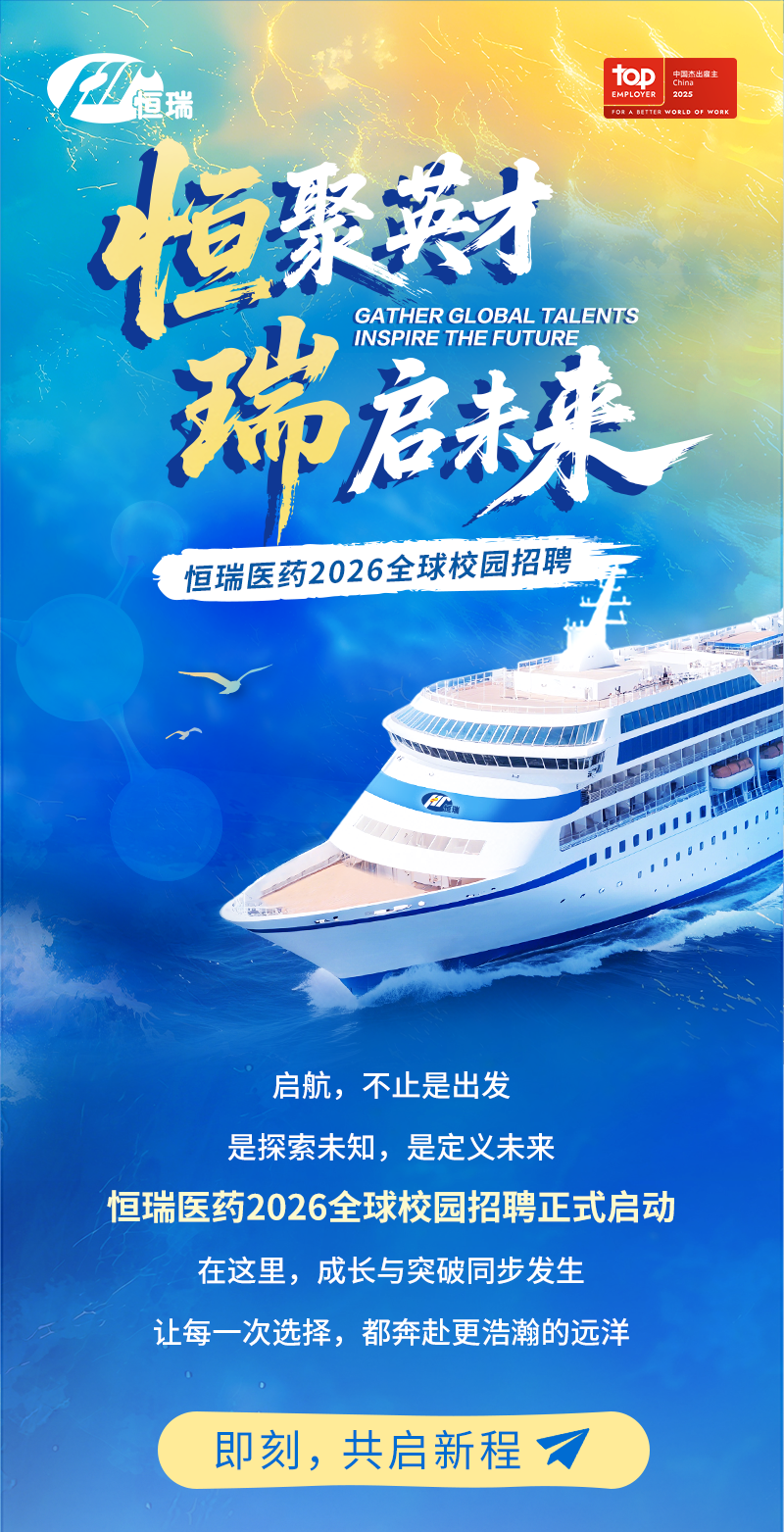 <p>top</p>
<p>中国杰出服主</p>
<p>恒瑞</p>
<p>China</p>
<p>EMPLOYVER</p>
<p>2025</p>
<p>恒影装材</p>
<p>FORABETTER</p>
<p>WORLD OF WORK</p>
<p>瑞</p>
<p>GATHER GLOBAL TALENTS</p>
<p>INSPIRE THEFUTURE</p>
<p>启来</p>
<p>恒瑞医药2026全球校园招聘</p>
<p>启航,不止是出发</p>
<p>是探索未知，是定义未来</p>
<p>恒瑞医药2026全球校园招聘正式启动</p>
<p>在这里，成长与突破同步发生</p>
<p>让每一次选择,都奔赴更浩瀚的远洋</p>
<p>即刻，共启新程</p>
