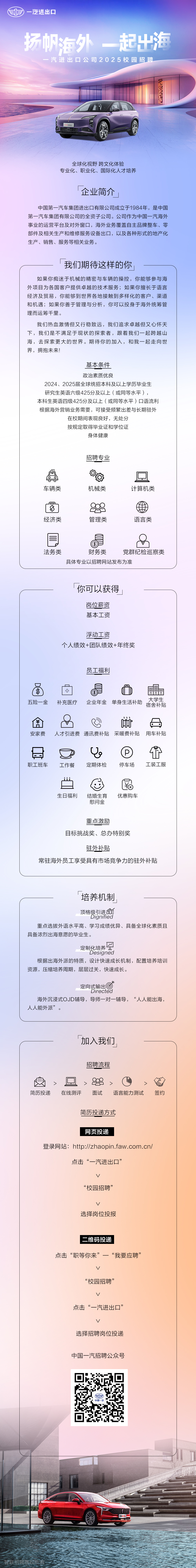 <p>一汽进出口</p>
<p>扬帆海外一起出海</p>
<p>汽进出口公司2025校园招聘</p>
<p>滨EHS</p>
<p>全球化视野跨文化体验</p>
<p>专业化、职业化、国际化人才培养</p>
<p>企业简介</p>
<p>中国第一汽车集团进出口有限公司成立于1984年，是中国<br/>第一汽车集团有限公司的全资子公司。公司作为中国一汽海外<br/>事业的运营平台及对外窗口，海外业务覆盖自主品牌整车、零<br/>部件及相关生产和维修服务设备出口，以及各种形式的地产化<br/>生产、销售、服务等相关业务。</p>
<p>我们期待这样的你</p>
<p>如果你痴迷于机械的精密与车辆的操控，你能够参与海<br/>外项目为各国客户提供卓越的技术服务;如果你擅长于语言<br/>经济及贸易，你能够到世界各地接触到多样化的客户、渠道<br/>和机遇;如果你善于管理与分析，你可以投身于海外统筹管<br/>理而运筹千里。</p>
<p>我们热血激情但又行稳致远，我们追求卓越但又心怀天<br/>下，我们是不满足于现状的探索者，跟着我们一起跨越山<br/>海，去探索更大的世界。期待你的加入，和我一起走向世<br/>界，拥抱未来!</p>
<p>基本条件</p>
<p>政治素质优良</p>
<p>2024、2025届全球统招本科及以上学历毕业生<br/>研究生英语六级425分及以上(或同等水平)，</p>
<p>本科生英语四级425分及以上(或同等水平)口语流利<br/>根据海外营销业务需要，可接受频繁出差与长期驻外</p>
<p>在校期间表现良好，无处分</p>
<p>按规定取得毕业证和学位证</p>
<p>身体健康</p>
<p>招聘专业</p>
<p> <br/> <br/>车辆类</p>
<p>机械类</p>
<p>计算机类</p>
<p>S<br/>经济类</p>
<p>管理类</p>
<p>语言类</p>
<p>法务类</p>
<p>$</p>
<p>财务类</p>
<p>党群纪检巡察类</p>
<p>具体专业以招聘网站发布为准</p>
<p>你可以获得</p>
<p>岗位薪资<br/>基本工资</p>
<p>浮动工资</p>
<p>个人绩效+团队绩效+年终奖</p>
<p>员工福利</p>
<p>五险一金</p>
<p>+</p>
<p>补充医疗</p>
<p>$</p>
<p>大学生</p>
<p>企业年金单身生活补助<br/>宿舍补贴</p>
<p>￥</p>
<p>口<br/>安家费</p>
<p>啪</p>
<p>人才引进费通讯费补贴采暖费补贴用车补贴</p>
<p>职工班车</p>
<p>工作餐</p>
<p>a<br/>定期体检</p>
<p>P</p>
<p>停车场</p>
<p>工装工服</p>
<p>生日福利</p>
<p>结婚生育</p>
<p>慰问金</p>
<p>优惠购车</p>
<p>重点激励</p>
<p>目标挑战奖、总办特别奖</p>
<p>驻外补贴</p>
<p>常驻海外员工享受具有市场竞争力的驻外补贴</p>
<p>培养机制</p>
<p>顶格级引进个</p>
<p>Dignified</p>
<p>重点选拔外语水平高、学习成绩优异、具备全球化素质且<br/>具备浓烈出海意愿的毕业生。</p>
<p>定制化培养太</p>
<p>Designed</p>
<p>根据出海外派的特质，设计快速成长机制，配置培养培训<br/>资源，压缩培养周期，层层过关，快速成长。</p>
<p>定向式输出</p>
<p>Directea</p>
<p>海外沉浸式OJD辅导，导师一对一辅导，&ldquo;人人能出海，<br/>人人能外派&rdquo;。</p>
<p>加入我们</p>
<p>招聘流程</p>
<p>简历投递</p>
<p>在线测评</p>
<p>面试</p>
<p>语言能力测试</p>
<p>签约</p>
<p>简历投递方式</p>
<p>网页投递</p>
<p>登录网站:http://zhaopin.faw.com.cn/</p>
<p>点击&ldquo;一汽进出口&rdquo;</p>
<p>v</p>
<p>&ldquo;校园招聘&rdquo;</p>
<p>选择岗位投报</p>
<p>二维码投递</p>
<p>点击&ldquo;职等你来&rdquo;</p>
<p>&ldquo;我要应聘&rdquo;<br/>L</p>
<p>&ldquo;校园招聘&rdquo;</p>
<p>v</p>
<p>点击&ldquo;一汽进出口&rdquo;</p>
<p>v</p>
<p>选择招聘岗位投递</p>
<p>中国一汽招聘公众号</p>
<p>镇B70</p>
<p>外</p>
<p>智联招聘</p>
