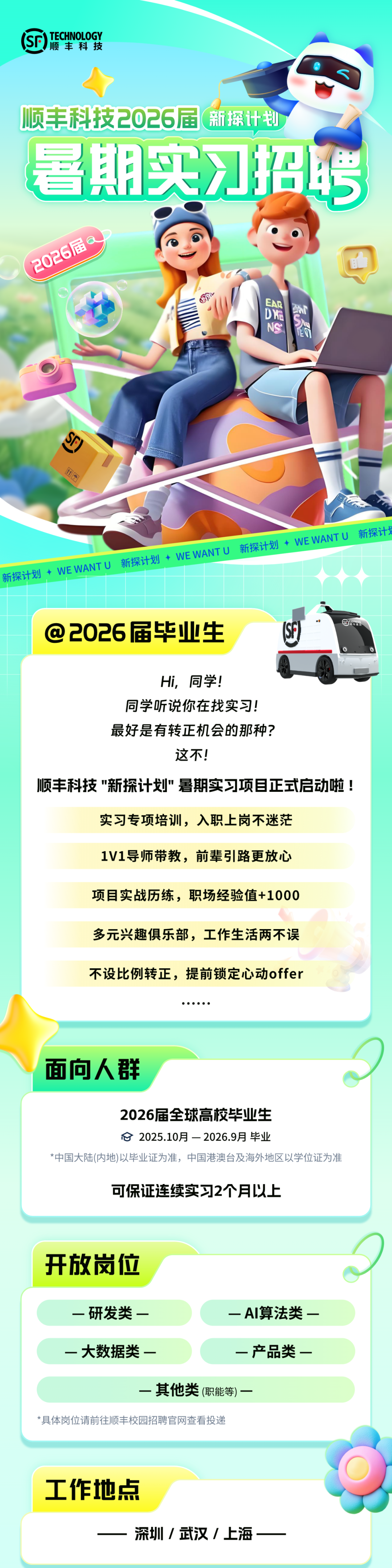 <p>TECHNOLOGY<br/>顺丰科技</p>
<p>顺丰科技2026届<br/>新探计划<br/>暑期实习招聘</p>
<p>2026届</p>
<p>EAP<br/> </p>
<p>DE<br/>SA</p>
<p>NS<br/>ET</p>
<p>S</p>
<p>11</p>
<p>新探计<br/>新探计划<br/>WEWANTU<br/>新探计划<br/> WEWANTU<br/>新探计划WEWANTU</p>
<p>@<br/>2026届毕业生</p>
<p>Hi，同学!</p>
<p>同学听说你在找实习!</p>
<p>最好是有转正机会的那种?</p>
<p>这不!</p>
<p>顺丰科技"新探计划"暑期实习项目正式启动啦!</p>
<p>实习专项培训，入职上岗不迷茫</p>
<p>1V1导师带教，前辈引路更放心</p>
<p>项目实战历练，职场经验值+1000</p>
<p>多元兴趣俱乐部，工作生活两不误<br/>不设比例转正，提前锁定心动offer</p>
<p>面向人群</p>
<p>2026届全球高校毕业生</p>
<p>2025.10月-2026.9月毕业</p>
<p>*中国大陆(内地)以毕业证为准，中国港澳台及海外地区以学位证为准</p>
<p>可保证连续实习2个月以上</p>
<p>开放岗位</p>
<p>一研发类一</p>
<p>一AI算法类一</p>
<p>一大数据类一</p>
<p>一产品类一</p>
<p>一其他类(职能等)一</p>
<p>*具体岗位请前往顺丰校园招聘官网查看投递</p>
<p>工作地点</p>
<p>深圳/武汉/上海</p>
