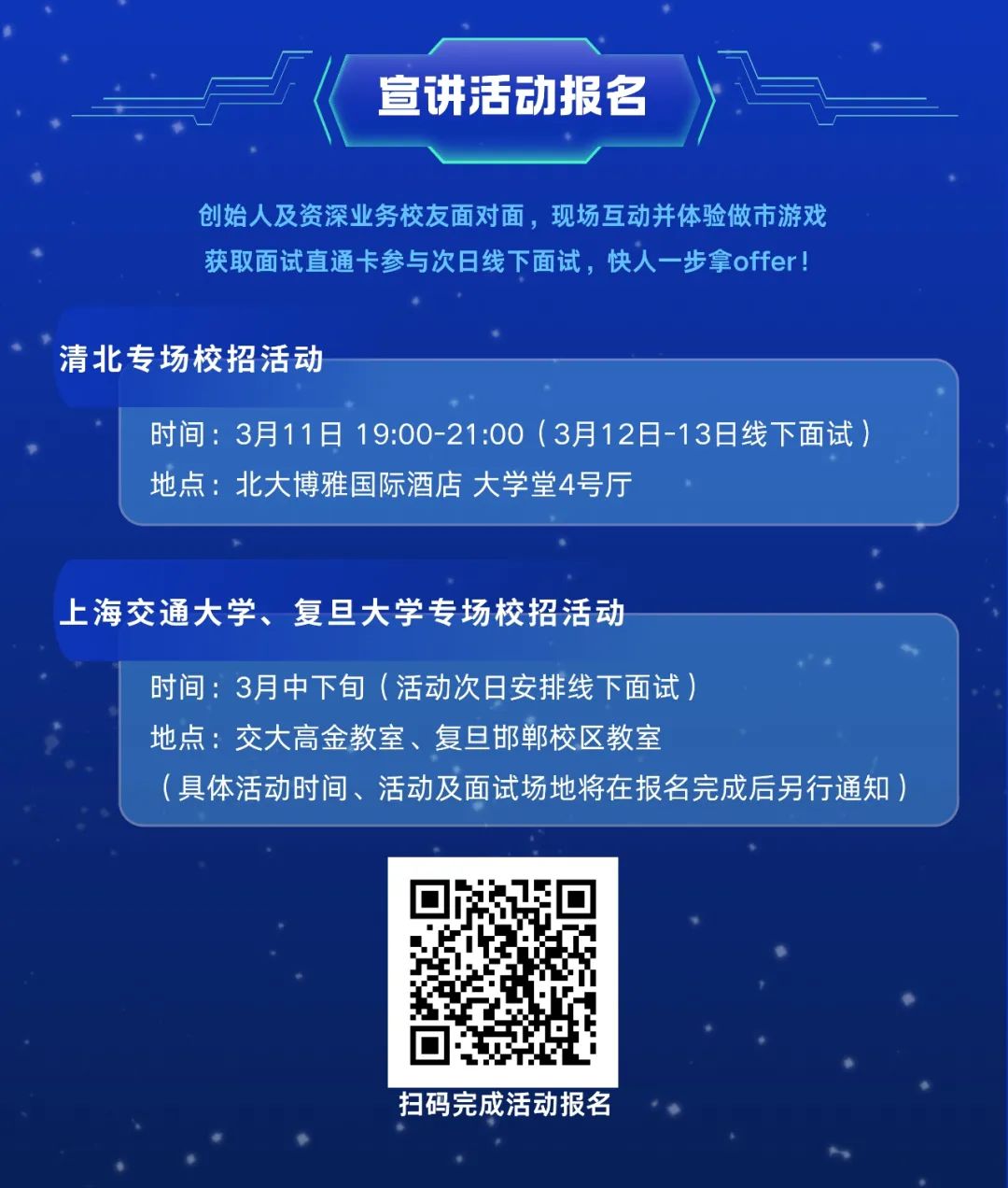 <p>宣讲活动报名</p>
<p>创始人及资深业务校友面对面，现场互动并体验做市游戏<br/>获取面试直通卡参与次日线下面试，快人一步拿offer!</p>
<p>清北专场校招活动</p>
<p>时间:3月11日 19:00-21:00(3月12日-13日线下面试)<br/>地点:北大博雅国际酒店 大学堂4号厅</p>
<p>上海交通大学、复旦大学专场校招活动</p>
<p>时间:3月中下旬(活动次日安排线下面试)</p>
<p>地点:交大高金教室、复旦邯郸校区教室</p>
<p>(具体活动时间、活动及面试场地将在报名完成后另行通知)</p>
<p>扫码完成活动报名</p>
