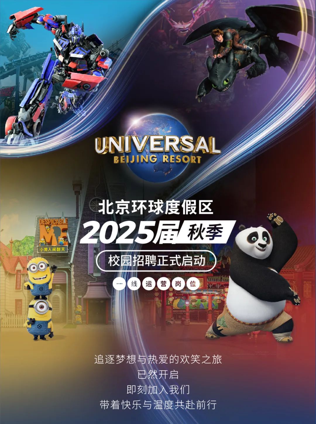 <p>UNIVERSAL</p>
<p>BEIJING RESORT</p>
<p>北京环球度假区</p>
<p>2025届秋季</p>
<p>小黄人闲翻天</p>
<p>校园招聘正式启动</p>
<p>美香香岗位</p>
<p>T</p>
<p>追逐梦想与热爱的欢笑之旅</p>
<p>已然开启</p>
<p>即刻加入我们</p>
<p>带着快乐与温度共赴前行</p>
