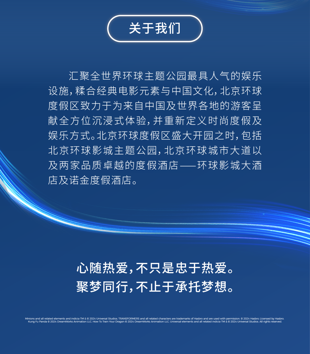 <p>关于我们</p>
<p>汇聚全世界环球主题公园最具人气的娱乐<br/>设施,糅合经典电影元素与中国文化,北京环球<br/>度假区致力于为来自中国及世界各地的游客呈<br/>献全方位沉浸式体验，并重新定义时尚度假及<br/>娱乐方式。北京环球度假区盛大开园之时，包括<br/>北京环球影城主题公园，北京环球城市大道以<br/>及两家品质卓越的度假酒店<br/>环球影城大酒<br/>店及诺金度假酒店。</p>
<p>心随热爱，不只是忠于热爱。<br/>聚梦同行,不止于承托梦想。</p>
