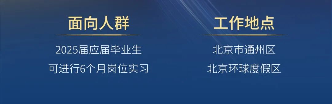 <p>面向人群</p>
<p>工作地点</p>
<p>2025届应届毕业生<br/>可进行6个月岗位实习</p>
<p>北京市通州区<br/>北京环球度假区</p>
