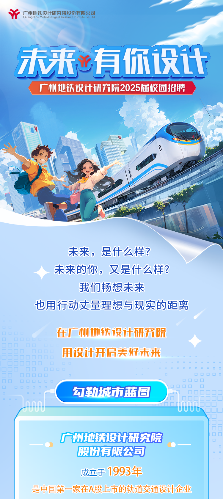 <p>广州地铁设计研究院股份有限公司Guangzhou MetroDesign & Research Institurte Co.,Ltd</p>
<p>未来有你设计</p>
<p>广州地铁设计研究院2025届校园招聘</p>
<p>0</p>
<p>未来,是什么样?</p>
<p>未来的你,又是什么样?</p>
<p>我们畅想未来</p>
<p>也用行动丈量理想与现实的距离</p>
<p>在广州地铁设计研究院</p>
<p>用设计开启美好未来</p>
<p>☐OODO☐☐☐☐</p>
<p>☐☐☐OOOO0O☐☐</p>
<p>☐OO0oo勾勒城市蓝图0OOO_☐000OQ</p>
<p>n0n.</p>
<p>UUUU</p>
<p>广州地铁设计研究院</p>
<p>股份有限公司</p>
<p>成立于1993年</p>
<p>是中国第一家在A股上市的轨道交通设计企业</p>
