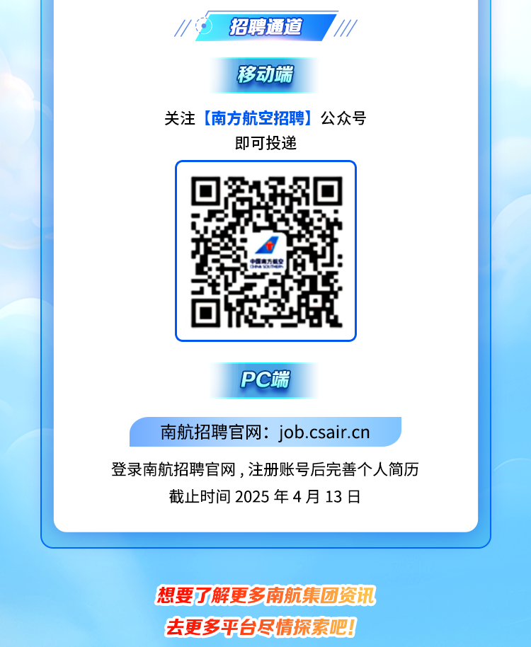 <p>招聘通道///</p>
<p>移动端</p>
<p>关注(南方航空招聘]公众号</p>
<p>即可投递</p>
<p>PC端</p>
<p>南航招聘官网: job.csair.cn</p>
<p>登录南航招聘官网,注册账号后完善个人简历</p>
<p>截止时间2025年4月13日</p>
<p>想要了解更多南航集团</p>
<p>去更多平台尽情探索</p>
