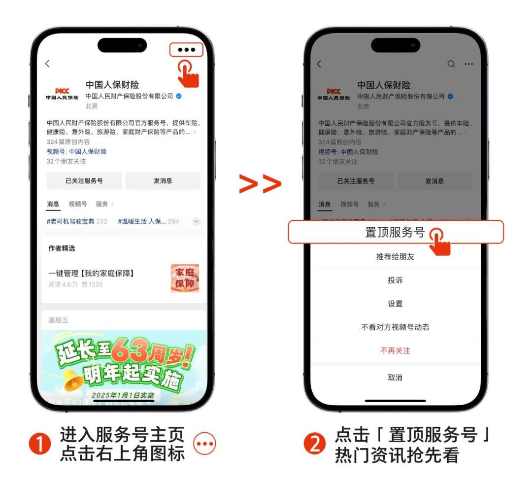 <p>中国人保财险</p>
<p>中国人民保险</p>
<p>中国人民财产保险股份有限公司</p>
<p>北京</p>
<p>中国人民财产保险股份有限公司官方服务号，提供车险<br/>健康险、意外险、旅游险、家庭财产保险等产品的...<br/>324篇原创内容</p>
<p>视频号:中国人保财险</p>
<p>32个朋友关注</p>
<p>已关注服务号</p>
<p>发消息</p>
<p>消息<br/>视频号服务</p>
<p>#老司机驾驶宝典232</p>
<p>#温暖生活人保...294</p>
<p>作者精选</p>
<p>一键管理[我的家庭保障]<br/>阅读4.6万赞1232</p>
<p>家庭</p>
<p>保障</p>
<p>>></p>
<p>中国人保财险</p>
<p>DAE</p>
<p>中国人民财产保险股份有限公司<br/>中国人民保险</p>
<p>北京</p>
<p>中国人民财产保险股份有限公司官方服务号，提供车险.<br/>健康险、意外险、旅游险、家庭财产保险等产品的...<br/>324篇原创内容</p>
<p>视频号:中国人保财险</p>
<p>32个朋友关注</p>
<p>已关注服务号</p>
<p>发消息</p>
<p>消息</p>
<p>视频号</p>
<p>服务</p>
<p>置顶服务号</p>
<p>推荐给朋友</p>
<p>投诉</p>
<p>星期五</p>
<p>延米至63周到<br/>明年起实施<br/>2025年1月1日实施</p>
<p>设置</p>
<p>不看对方视频号动态<br/>不再关注</p>
<p>取消</p>
<p>进入服务号主页<br/>点击右上角图标</p>
<p>点击「置顶服务号」<br/>热门资讯抢先看</p>
