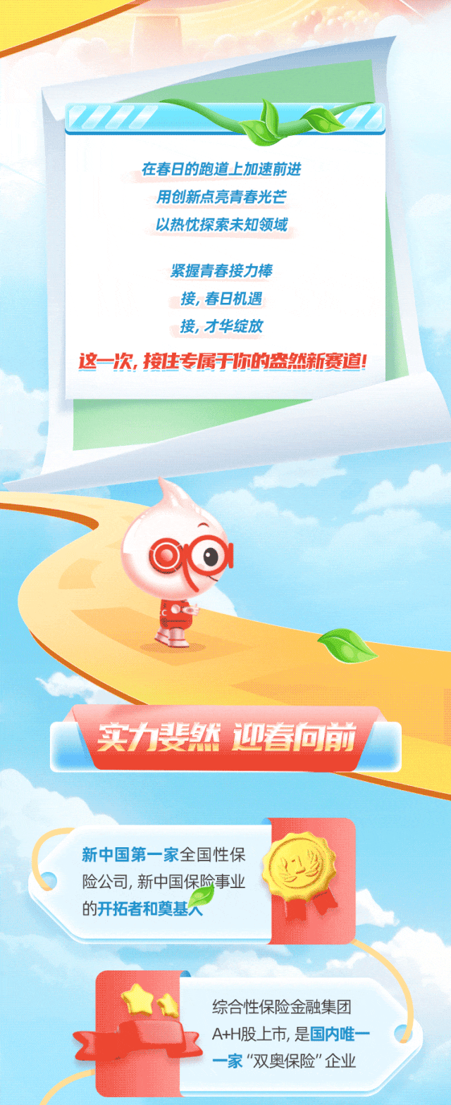 <p>'Z</p>
<p>在春日的跑道上加速前进</p>
<p>用创新点亮青春光芒</p>
<p>以热忱探索未知领域</p>
<p>紧握青春接力棒</p>
<p>接,春日机遇</p>
<p>接,才华绽放</p>
<p>这一次,接住专属于你的盎然新赛道!</p>
<p>足</p>
<p>实力斐然 迎春向前</p>
<p>新中国第一家全国性保</p>
<p>险公司,新中国保险事业</p>
<p>的开拓者和奠基人</p>
<p>综合性保险金融集团</p>
<p>A+H股上市,是国内唯一</p>
<p>一家"双奥保险&rdquo;企业</p>
