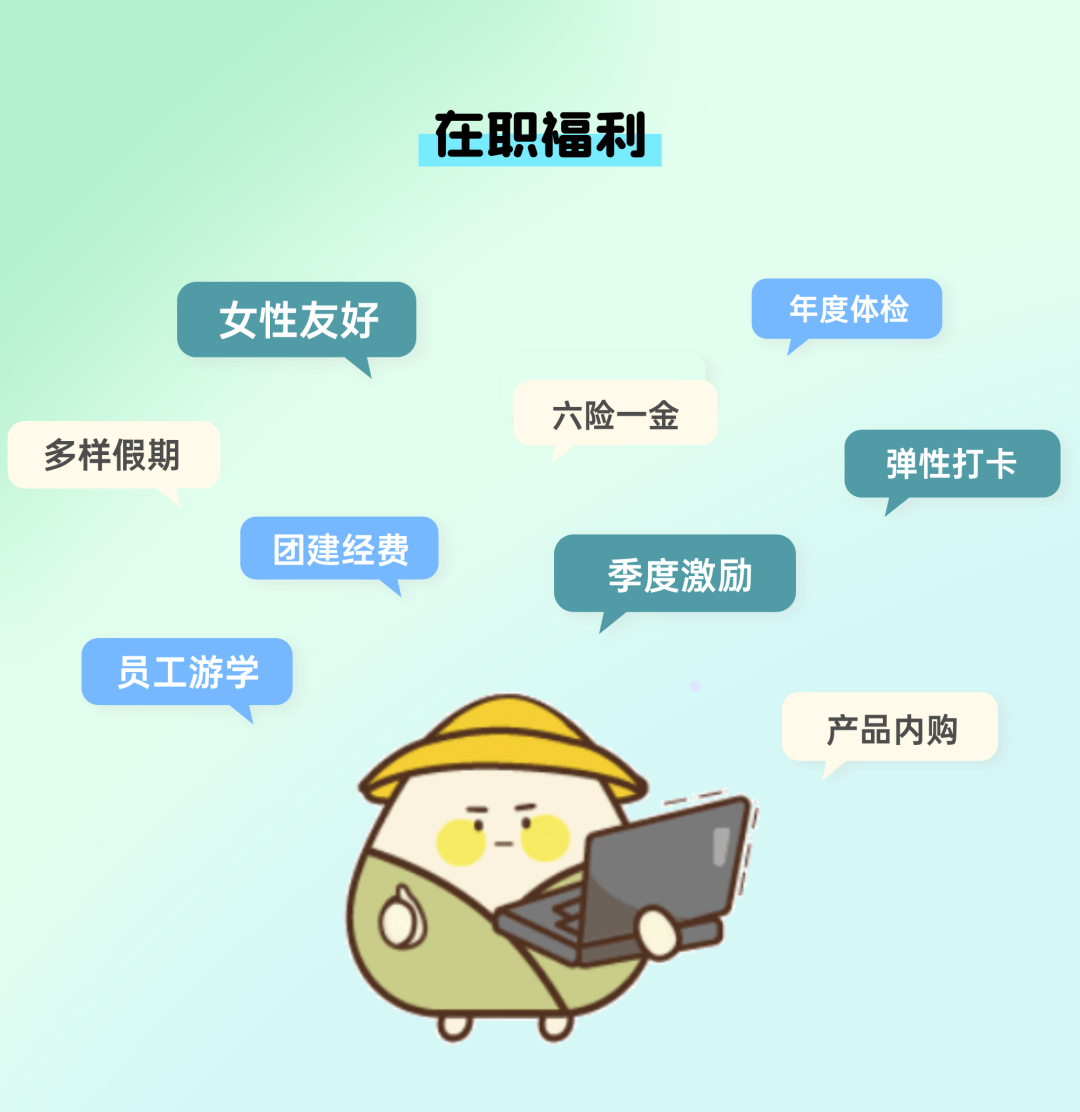 <p>在职福利</p>
<p>产品内购</p>
<p>:_F</p>

<table>
<tr><td></td>
<td>女性友好</td>
<td></td>
<td colspan="2">年度体检</td>
<td></td>
</tr>
<tr><td colspan="4">六险一金多样假期</td>
<td colspan="2">弹性打卡</td>
</tr>
<tr><td></td>
<td>团建经费</td>
<td colspan="4">季度激励</td>
</tr>
<tr><td>员工游学</td>
<td colspan="5"></td>
</tr>
</table>
