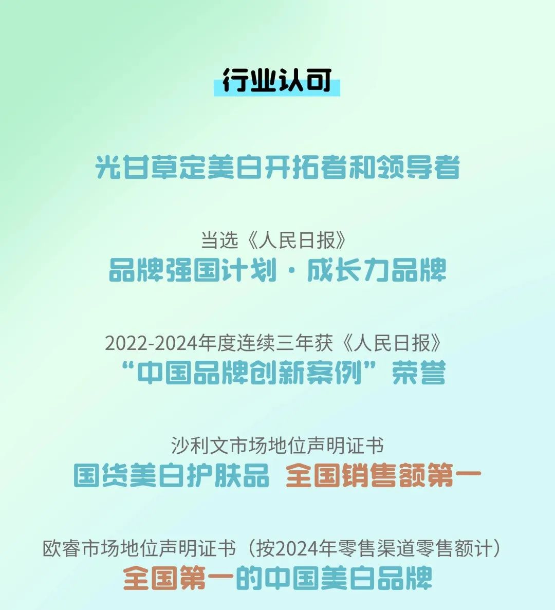 <p>行业认可</p>
<p>光甘草定美白开拓者和领导者</p>
<p>当选《人民日报》</p>
<p>品牌强国计划.成长力品牌</p>
<p>2022-2024年度连续三年获《人民日报》<br/>"中国品牌创新案例”荣誉</p>
<p>沙利文市场地位声明证书</p>
<p> </p>
<p>国货美白护肤品全国销售额第</p>
<p>欧睿市场地位声明证书(按2024年零售渠道零售额计)</p>
<p>全国第一<br/>的中国美白品牌</p>
