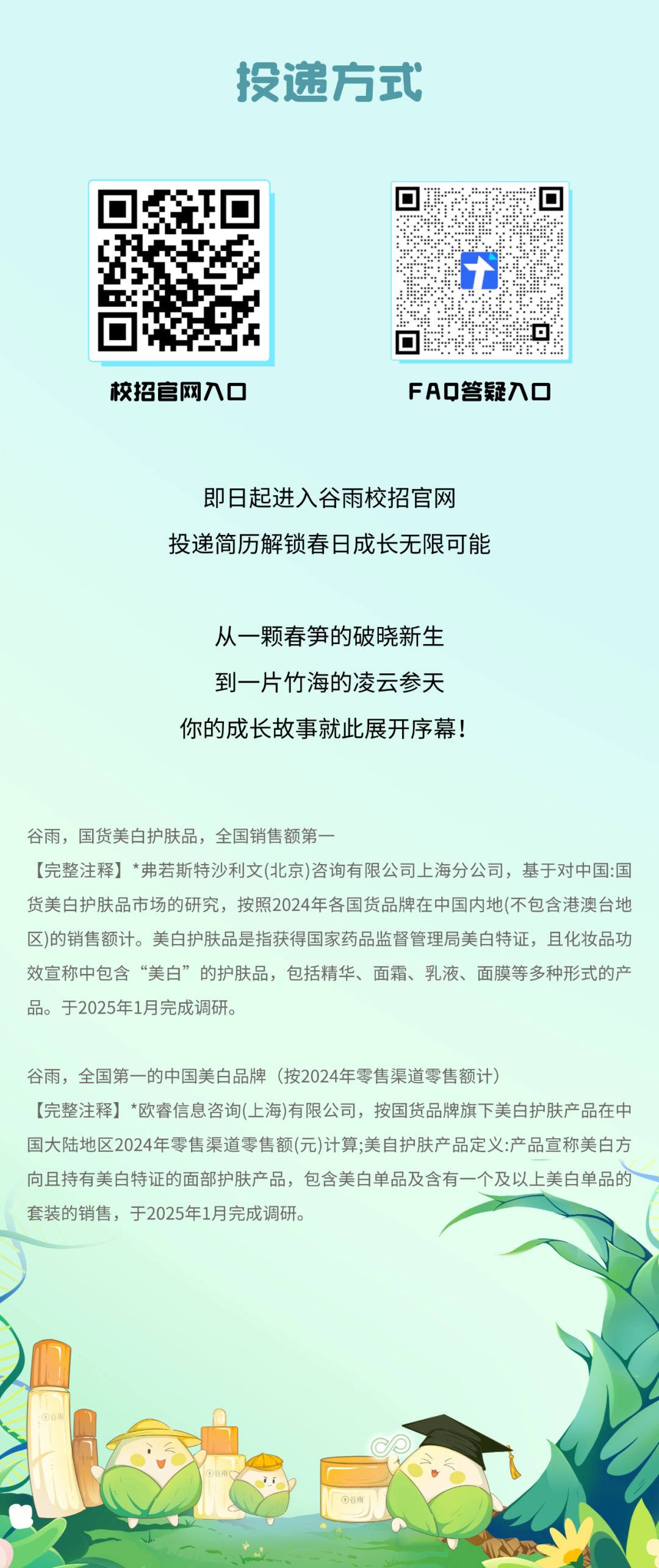 <p>投递方式</p>
<p>校招官网入口</p>
<p>FAQ答疑入口</p>
<p>即日起进入谷雨校招官网<br/>投递简历解锁春日成长无限可能</p>
<p>从一颗春笋的破晓新生<br/>到一片竹海的凌云参天<br/>你的成长故事就此展开序幕!</p>
<p>谷雨，国货美白护肤品，全国销售额第一</p>
<p>[完整注释]*弗若斯特沙利文(北京)咨询有限公司上海分公司，基于对中国:国<br/>货美白护肤品市场的研究，按照2024年各国货品牌在中国内地(不包含港澳台地<br/>区)的销售额计。美白护肤品是指获得国家药品监督管理局美白特证，且化妆品功<br/>效宣称中包含“美白”的护肤品，包括精华、面霜、乳液、面膜等多种形式的产<br/>品。于2025年1月完成调研。</p>
<p>谷雨，全国第一的中国美白品牌(按2024年零售渠道零售额计)</p>
<p>[完整注释]*欧睿信息咨询(上海)有限公司，按国货品牌旗下美白护肤产品在中<br/>国大陆地区2024年零售渠道零售额(元)计算;美自护肤产品定义:产品宣称美白方<br/>向且持有美白特证的面部护肤产品，包含美白单品及含有一个及以上美白单品的<br/>套装的销售，于2025年1月完成调研。</p>
