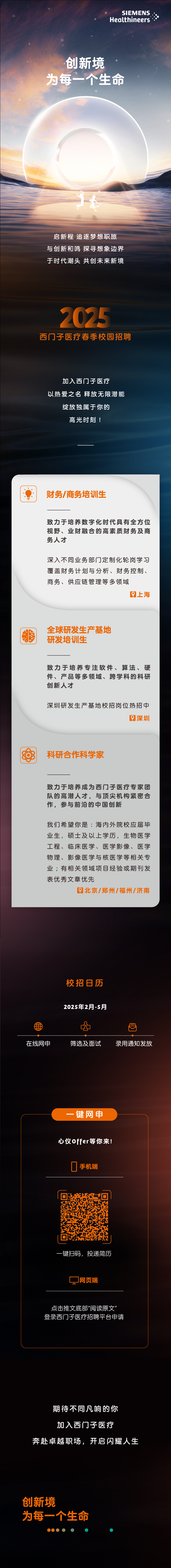 <p>SIEMENS.</p>
<p>Healthineers</p>
<p>创新境</p>
<p>为每一个生命</p>
<p>卡</p>
<p>启新程追逐梦想职旅</p>
<p>与创新和鸣探寻想象边界</p>
<p>于时代潮头共创未来新境</p>
<p>2025</p>
<p>西门]子医疗春季校园招聘</p>
<p>加入西门子医疗</p>
<p>以热爱之名释放无限潜能</p>
<p>绽放独属于你的</p>
<p>高光时刻!</p>
<p>图财务/商务培训生</p>
<p>致力于培养数字化时代具有全方位</p>
<p>视野、业财融合的高素质财务及商</p>
<p>务人才</p>
<p>深入不同业务部门定制化轮岗学习</p>
<p>覆盖财务计划与分析、财务控制、</p>
<p>商务、供应链管理等多领域</p>
<p>上海</p>
<p>全球研发生产基地</p>
<p>鹏</p>
<p>研发培训生</p>
<p>致力于培养专注软件、算法、硬</p>
<p>件、产品等多领域、跨学科的科研</p>
<p>创新人才</p>
<p>深圳研发生产基地校招岗位热招中</p>
<p>深圳</p>
<p>科研合作科学家</p>
<p>致力于培养成为西门子医疗专家团</p>
<p>队的高潜人才,与顶尖机构紧密合</p>
<p>作,参与前沿的中国创新</p>
<p>我们希望你是:海内外院校应届毕</p>
<p>业生,硕士及以上学历,生物医学</p>
<p>工程、临床医学、医学影像、医学</p>
<p>物理、影像医学与核医学等相关专</p>
<p>业;有相关领域项目经验或期刊发</p>
<p>表优秀文章优先</p>
<p>北京/郑州/福州/济南</p>
<p>校招日历</p>
<p>2025年2月-5月</p>
<p>用-曰</p>
<p>在线网申筛选及面试录用通知发放</p>
<p>-键网申</p>
<p>心仪0ffer等你来!</p>
<p>0手机端</p>
<p>一键扫码,投递简历</p>
<p>网页端</p>
<p>点击推文底部"阅读原文"</p>
<p>登录西门子医疗招聘平台申请</p>
<p>期待不同凡响的你</p>
<p>加入西门子医疗</p>
<p>奔赴卓越职场,开启闪耀人生</p>
<p>创新境</p>
<p>为每一个生命</p>
