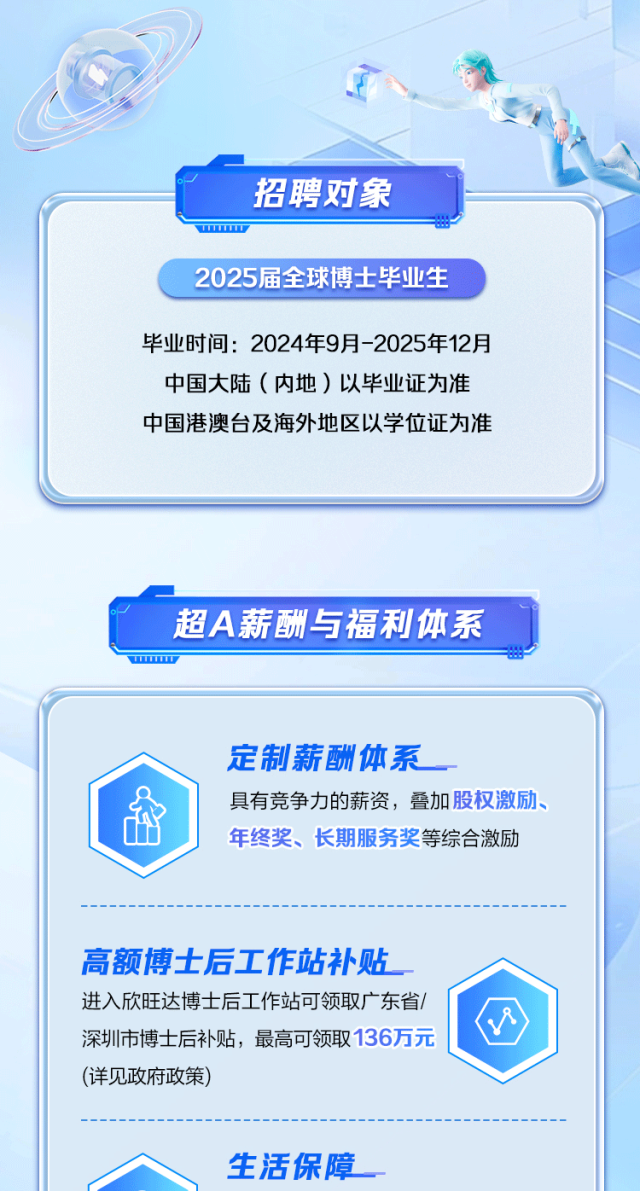 <p>招聘对象</p>
<p>www </p>
<p>2025届全球博士毕业生</p>
<p>毕业时间: 2024年9月-2025年12月</p>
<p>中国大陆(内地)以毕业证为准</p>
<p>中国港澳台及海外地区以学位证为准</p>
<p>超A薪酬与福利体系</p>
<p>w</p>
<p>定制薪酬体系</p>
<p>具有竞争力的薪资,叠加股权激励、</p>
<p>年终奖、长期服务奖等综合激励</p>
<p>高额博士后工作站补贴</p>
<p>进入欣旺达博士后工作站可领取广东省/</p>
<p>'四</p>
<p>深圳市博士后补贴,最高可领取136万元</p>
<p>(详见政府政策)</p>
<p>生活保障</p>
