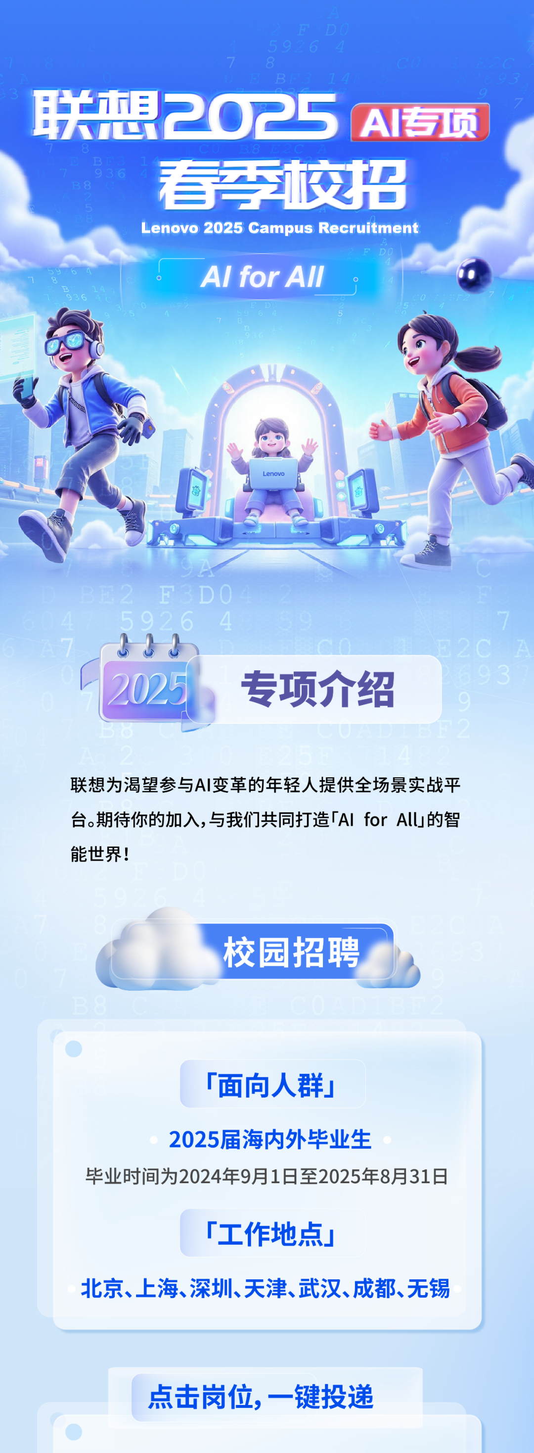 <p>联想2025AI专项</p>
<p>看校招<br/>Lenovo 2025 Campus Recruitment</p>
<p>Al for All</p>
<p>2025</p>
<p>专项介绍</p>
<p>联想为渴望参与AI变革的年轻人提供全场景实战平<br/>台。期待你的加入,与我们共同打造「AIforAllU」的智<br/>能世界!</p>
<p>校园招聘</p>
<p>「面向人群」</p>
<p>2025届海内外毕业生</p>
<p>毕业时间为2024年9月1日至2025年8月31日</p>
<p>「工作地点」</p>
<p>北京、上海、深圳、天津、武汉、成都、无锡</p>
<p>点击岗位，一键投递</p>
