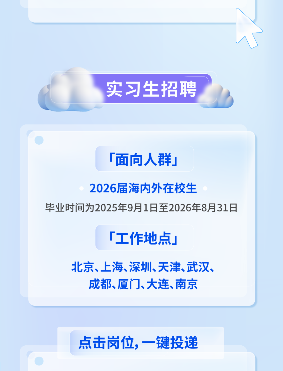 
<table>
<tr><td colspan="2"></td>
<td></td>
</tr>
<tr><td colspan="3">实习生招聘</td>
</tr>
<tr><td colspan="3">「面向人群」2026届海内外在校生毕业时间为2025年9月1日至2026年8月31日「工作地点」北京、上海、深圳、天津、武汉、成都、厦门、大连、南京</td>
</tr>
<tr><td></td>
<td>点击岗位,一键投递</td>
<td></td>
</tr>
</table>
