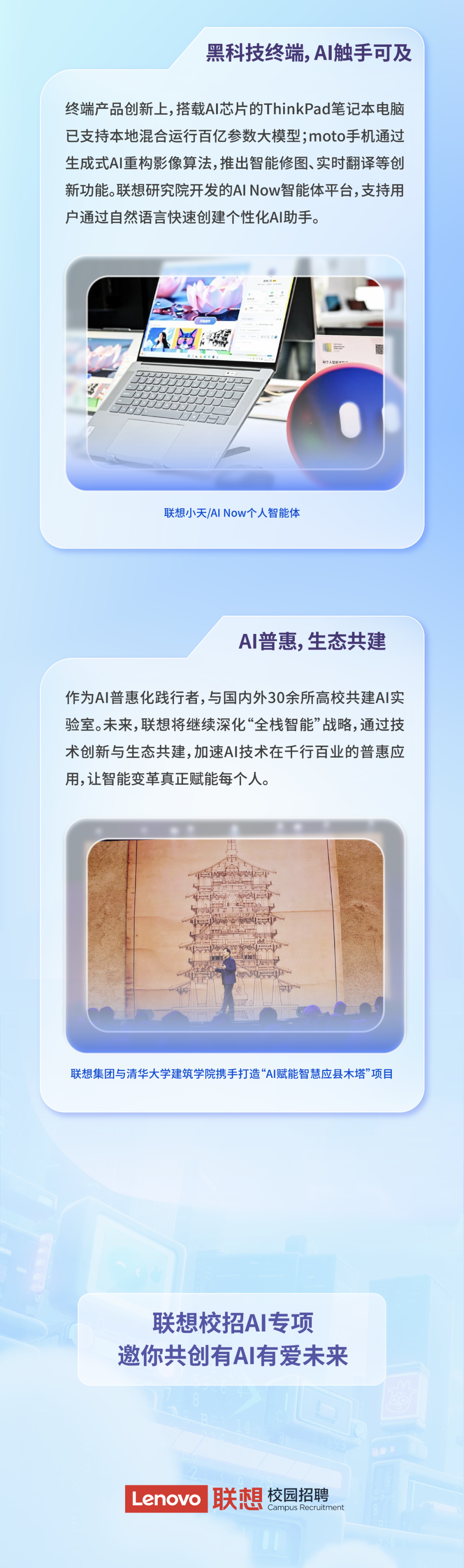 <p>黑科技终端,AI触手可及</p>
<p>终端产品创新上,搭载AI芯片的ThinkPad笔记本电脑<br/>已支持本地混合运行百亿参数大模型;moto手机通过<br/>生成式AI重构影像算法,推出智能修图、实时翻译等创<br/>新功能。联想研究院开发的AI Now智能体平台,支持用<br/>户通过自然语言快速创建个性化AI助手。</p>
<p>AI个人智能</p>
<p>联想小天/AINow个人智能体</p>
<p>AI普惠,生态共建</p>
<p>作为AI普惠化践行者,与国内外30余所高校共建AI实<br/>验室。未来,联想将继续深化&ldquo;全栈智能&rdquo;战略,通过技<br/>术创新与生态共建,加速AI技术在千行百业的普惠应<br/>用,让智能变革真正赋能每个人。</p>
<p>联想集团与清华大学建筑学院携手打造&ldquo;AI赋能智慧应县木塔&rdquo;项目</p>
<p>联想校招AI专项<br/>邀你共创有AI有爱未来</p>
<p>Lenovo<br/>联想<br/>校园招聘</p>
<p>Campus Recruitment</p>
