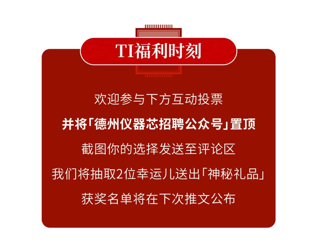 <p>IIWWWwww</p>
<p>TI福利时刻</p>
<p>TETTTTU</p>
<p>欢迎参与下方互动投票</p>
<p>并将「德州仪器芯招聘公众号j置顶</p>
<p>截图你的选择发送至评论区</p>
<p>我们将抽取2位幸运儿送出「神秘礼品」</p>
<p>获奖名单将在下次推文公布</p>
