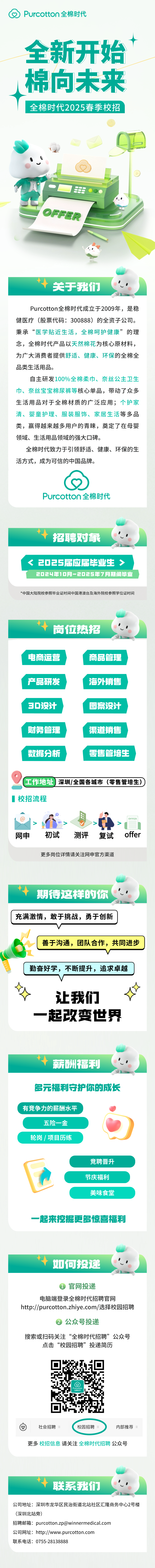 <p>G Purcotton全棉时代</p>
<p>全新开始</p>
<p>I棉向未来</p>
<p>全棉时代2025春季校招</p>
<p>'。'</p>
<p>7 50 </p>
<p>TOFFER</p>
<p>关于我们</p>
<p>Purcotton全棉时代成立于2009年,是稳</p>
<p>健医疗(股票代码: 300888) 的全资子公司。</p>
<p>秉承“医学贴近生活,全棉呵护健康”的理</p>
<p>念,全棉时代产品以天然棉花为核心原材料,</p>
<p>为广大消费者提供舒适、健康、环保的全棉全</p>
<p>品类生活用品。</p>
<p>自主研发100%全棉柔巾、奈丝公主卫生</p>
<p>巾、奈丝宝宝棉尿裤等核心单品,带动了众多</p>
<p>生活用品对于全棉材质的广泛应用;个护家</p>
<p>清、婴童护理、服装服饰、家居生活等多品</p>
<p>类,赢得越来越多用户的青睐,奠定了在母婴</p>
<p>领域、生活用品领域的强大☐碑。</p>
<p>全棉时代致力于引领舒适、健康、环保的生</p>
<p>活方式,成为可信的中国品牌。</p>
<p>Purcotton全棉时代</p>
<p>招聘对象</p>
<p>< 2025届应届毕业生></p>
<p>2024年10月-2025年7月期间毕业</p>
<p>*中国大陆院校参照毕业证时间中国港澳台及海外院校参照学位证时间</p>
<p>公司地址:深圳市龙华区民治街道北站社区汇隆商务中心2号楼</p>
<p>(深圳北站旁)</p>
<p>招聘邮箱: ****</p>
<p>公司网址: http://www.purcotton.com</p>
<p>联系电话: 0755-28138888</p>

<table>
<tr><td>岗位热</td>
<td>招</td>
</tr>
<tr><td colspan="2">电商运营 商品管理产品研发 海外销售3D设计 图案设计财务管理 渠道销售数据分析 零售管培生工作地址深圳/全国各城市(零售管培生))]校招流程中@Y 、V网申 初试 测评 复试更多岗位详情请关注网申官方渠道.期待这样的你充满激情,敢于挑战,勇于创新V”1[善于沟通,团队合作,共同进步1勤奋好学,不断提升,追求卓越让我们-起改变世界.薪酬福利多元福利守护你的成长有竞争力的薪酬水平 .)五险一金轮岗/项目历练竞聘晋升节庆福利'美味食堂一起来挖掘更多惊喜福利.如何投递 官网投递电脑端登录全棉时代招聘官网http://purcotton.zhiye.com/选择校园招聘 公众号投递搜索或扫码关注“全棉时代招聘”公众号点击“校园招聘”投递简历4 ☐Purcottonr.自 社会招聘 校园招聘 内部推荐更多校招信息请关注全棉时代招聘公众号</td>
</tr>
<tr><td colspan="2">.</td>
</tr>
<tr><td>联系</td>
<td>我们</td>
</tr>
</table>
