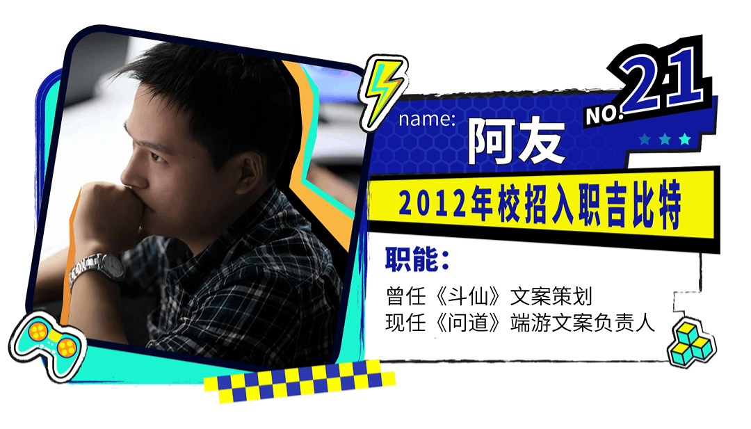 <p>. 21</p>
<p>NOS</p>

<table>
<tr><td rowspan="3">.一</td>
<td>name:</td>
<td>阿友   </td>
</tr>
<tr><td colspan="2">2012年校招入职吉比特</td>
</tr>
<tr><td colspan="2">职能:曾任《斗仙》文案策划现任《问道》端游文案负责人</td>
</tr>
</table>
