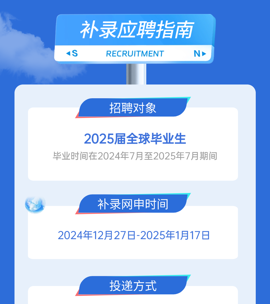 <p>补录应聘指南<br/>1S</p>
<p>RECRUITMENT</p>
<p> </p>
<p>招聘对象</p>
<p>2025届全球毕业生</p>
<p>毕业时间在2024年7月至2025年7月期间</p>
<p>补录网申时间</p>
<p>2024年12月27日-2025年1月17日</p>
<p>投递方式</p>
