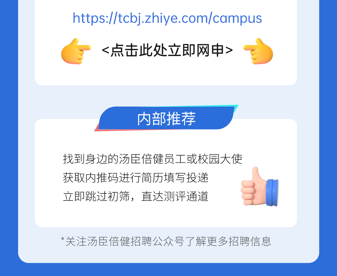 <p>https://tcbj.zhiye.com/campus<br/><点击此处立即网申></p>
<p>内部推荐</p>
<p>找到身边的汤臣倍健员工或校园大使<br/>获取内推码进行简历填写投递</p>
<p>立即跳过初筛，直达测评通道</p>
<p>*关注汤臣倍健招聘公众号了解更多招聘信息</p>
