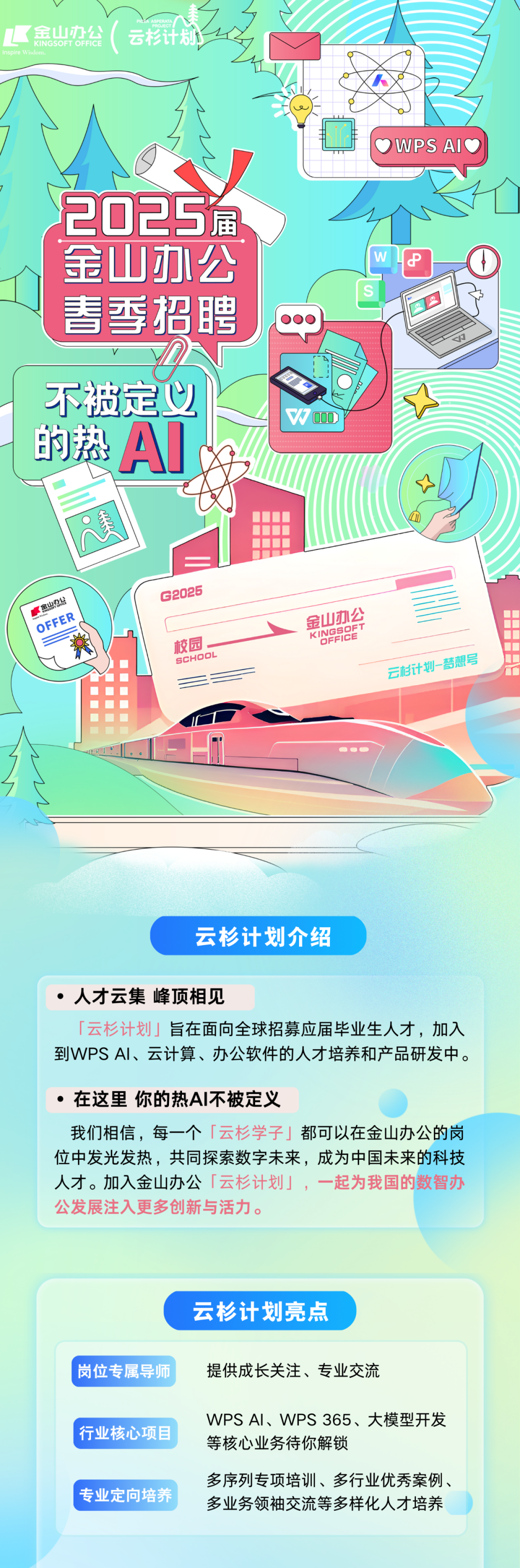 <p>区金山办公</p>
<p>云杉计</p>
<p>WPS AIC</p>
<p>2025<br/>金山办公<br/>春季招聘</p>
<p>不被定义</p>
<p>的热AI</p>
<p> 00</p>
<p>金山办公</p>
<p>OFFER</p>
<p>G2025</p>
<p>校后<br/>ScHOC</p>
<p>云杉计划-梦想号</p>
<p>云杉计划介绍</p>
<p>人才云集峰顶相见</p>
<p>「云杉计划」旨在面向全球招募应届毕业生人才，加入<br/>到WPSAI、云计算、办公软件的人才培养和产品研发中。</p>
<p>●在这里你的热AI不被定义</p>
<p>我们相信，每一个「云杉学子」都可以在金山办公的岗<br/>位中发光发热，共同探索数字未来，成为中国未来的科技<br/>人才。加入金山办公「云杉计划」，一起为我国的数智办<br/>公发展注入更多创新与活力。</p>
<p>云杉计划亮点</p>
<p>岗位专属导师</p>
<p>提供成长关注、专业交流</p>
<p>行业核心项目<br/>专业定向培养</p>
<p>WPSAI、WPS365、大模型开发<br/>等核心业务待你解锁</p>
<p>多序列专项培训、多行业优秀案例.<br/>多业务领袖交流等多样化人才培养</p>
