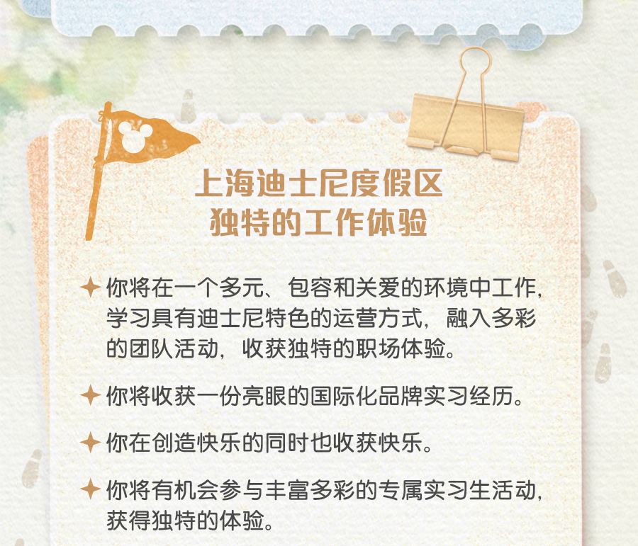 <p>上海迪士尼度假区<br/>独特的工作体验</p>
<p>你将在一个多元、包容和关爱的环境中工作，<br/>学习具有迪士尼特色的运营方式，融入多彩<br/>的团队活动，收获独特的职场体验。</p>
<p>你将收获一份亮眼的国际化品牌实习经历。<br/>你在创造快乐的同时也收获快乐。</p>
<p>你将有机会参与丰富多彩的专属实习生活动，<br/>获得独特的体验。</p>
