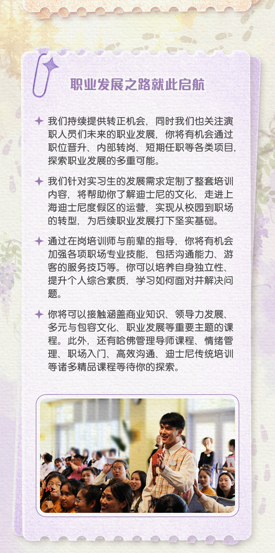 <p>职业发展之路就此启航</p>
<p>我们持续提供转正机会，同时我们也关注演<br/>职人员们未来的职业发展，你将有机会通过<br/>职位晋升、内部转岗、短期任职等各类项目，<br/>探索职业发展的多重可能。</p>
<p>我们针对实习生的发展需求定制了整套培训<br/>内容，将帮助你了解迪士尼的文化，走进上<br/>海迪士尼度假区的运营，实现从校园到职场<br/>的转型，为后续职业发展打下坚实基础。<br/>通过在岗培训师与前辈的指导，你将有机会<br/>加强各项职场专业技能，包括沟通能力、游<br/>客的服务技巧等。你可以培养自身独立性、<br/>提升个人综合素质，学习如何面对并解决问<br/>题。</p>
<p>你将可以接触涵盖商业知识、领导力发展、<br/>多元与包容文化、职业发展等重要主题的课<br/>程。此外，还有哈佛管理导师课程、情绪管<br/>理、职场入门、高效沟通、迪士尼传统培训<br/>等诸多精品课程等待你的探索。</p>
