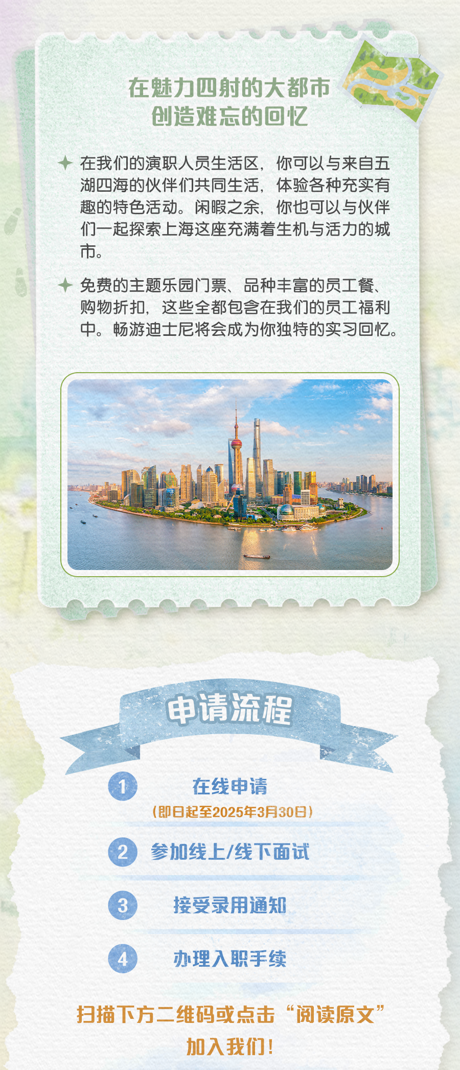 <p>在魅力四射的大都市<br/>创造难忘的回忆</p>
<p>在我们的演职人员生活区，你可以与来自五<br/>湖四海的伙伴们共同生活，体验各种充实有<br/>趣的特色活动。闲暇之余，你也可以与伙伴<br/>们一起探索上海这座充满着生机与活力的城<br/>市。</p>
<p>免费的主题乐园门票、品种丰富的员工餐、<br/>购物折扣，这些全都包含在我们的员工福利<br/>中。畅游迪士尼将会成为你独特的实习回忆。</p>
<p>申请流程</p>
<p>在线申请</p>
<p>(即日起至2025年3月30日<br/>参加线上/线下面试</p>
<p>接受录用通知</p>
<p>办理入职手续</p>
<p>扫描下方二维码或点击“阅读原文”</p>
<p>加入我们!</p>
