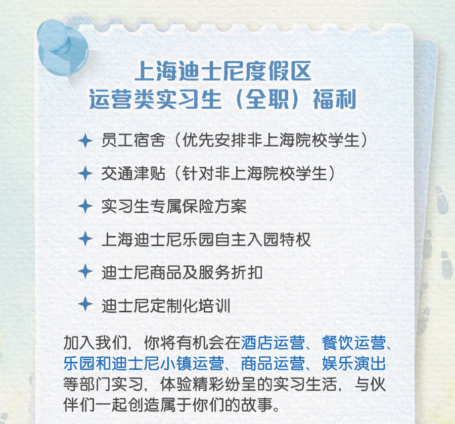 <p>上海迪士尼度假区</p>
<p>运营类实习生(全职)福利</p>
<p>1<br/>员工宿舍(优先安排非上海院校学生)<br/>交通津贴(针对非上海院校学生)</p>
<p>实习生专属保险方案</p>
<p>上海迪士尼乐园自主入园特权<br/>迪士尼商品及服务折扣</p>
<p>迪士尼定制化培训</p>
<p>加入我们，你将有机会在酒店运营、餐饮运营、<br/>乐园和迪士尼小镇运营、商品运营、娱乐演出<br/>等部门实习，体验精彩纷呈的实习生活，与伙<br/>伴们一起创造属于你们的故事。</p>

