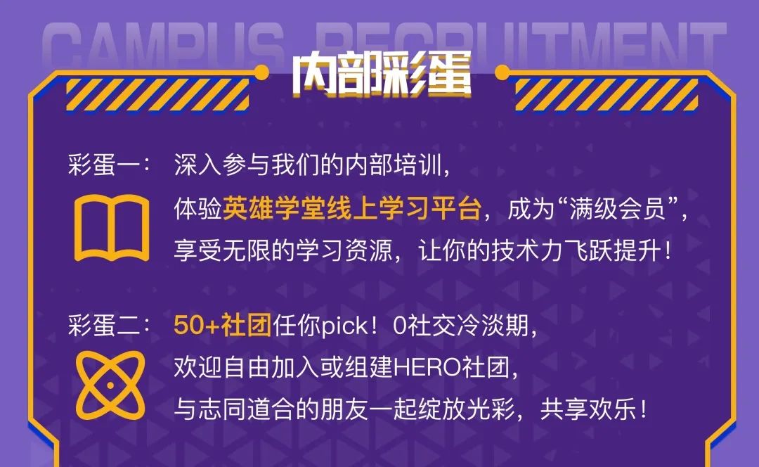 <p>内部彩蛋<br/>H</p>
<p>彩蛋一:深入参与我们的内部培训，</p>
<p>体验英雄学堂线上学习平台，成为&ldquo;满级会员&rdquo;<br/>享受无限的学习资源，让你的技术力飞跃提升!</p>
<p>彩蛋二:50+社团任你pick!0社交冷淡期，</p>
<p>欢迎自由加入或组建HERO社团，</p>
<p>与志同道合的朋友一起绽放光彩，共享欢乐!</p>
