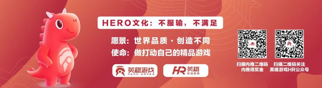 <p>HERO文化:不服输，不满足</p>
<p>愿景:世界品质.创造不同<br/>使命:做打动自己的精品游戏</p>
<p>英雄游戏<br/>HERO GRME S</p>
<p>英雄</p>
<p>胶园招</p>
<p>扫描内推二维码 扫描二维码关注<br/>内推得奖金英雄游戏HR公众号</p>
