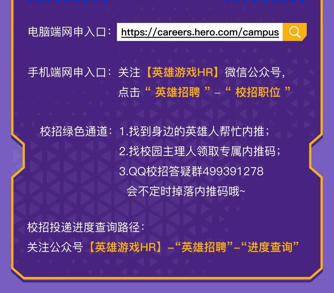 <p>电脑端网申入口</p>
<p>https://careers.hero.com/campus</p>
<p>手机端网申入口:关注[英雄游戏HR]微信公众号，</p>
<p>点击&ldquo;英雄招聘&rdquo;-&ldquo;<br/>校招职位&rdquo;</p>
<p>校招绿色通道:1.找到身边的英雄人帮忙内推;</p>
<p>2.找校园主理人领取专属内推码;<br/>3.QQ校招答疑群499391278<br/>会不定时掉落内推码哦~</p>
<p>校招投递进度查询路径:</p>
<p>关注公众号[英雄游戏HR]&ldquo;英雄招聘&rdquo;&ldquo;进度查询&rdquo;</p>
