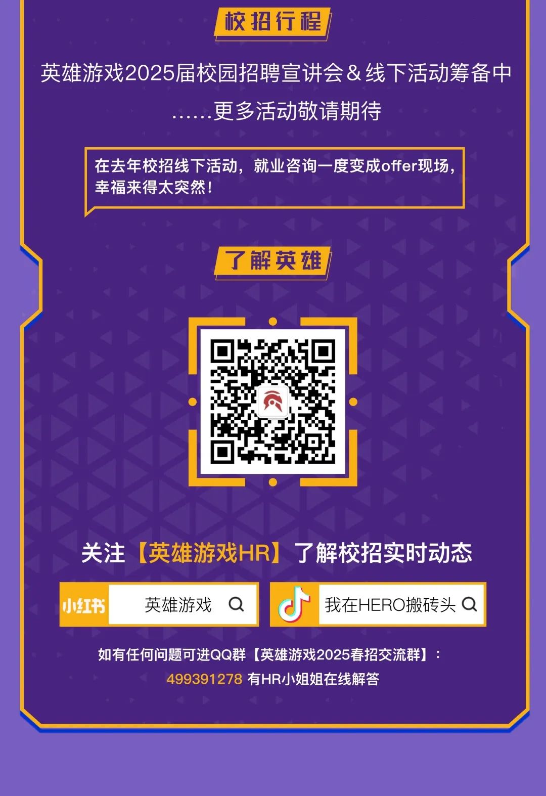 <p>校招行程</p>
<p>英雄游戏2025届校园招聘宣讲会& 线下活动筹备中</p>
<p>更多活动敬请期待</p>
<p>在去年校招线下活动，就业咨询一度变成offer现场，<br/>幸福来得太突然!</p>
<p>了解英雄</p>
<p>关注[(英雄游戏HR]了解校招实时动态<br/>小红书</p>
<p>英雄游戏</p>
<p>Q</p>
<p>我在HERO搬砖头 </p>
<p>如有任何问题可进QQ群[(英雄游戏2025春招交流群]</p>
<p>499391278有HR小姐姐在线解答</p>
