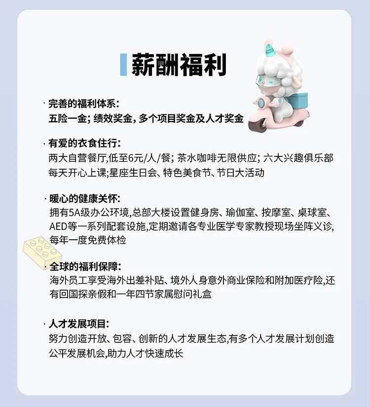 <p>薪酬福利</p>
<p>完善的福利体系:</p>
<p>五险一金;绩效奖金,多个项目奖金及人才奖金</p>
<p>.有爱的衣食住行:</p>
<p>两大自营餐厅,低至6元/人/餐;茶水咖啡无限供应;六大兴趣俱乐部<br/>每天开心上课;星座生日会、特色美食节、节日大活动</p>
<p>暖心的健康关怀:</p>
<p>拥有5A级办公环境,总部大楼设置健身房、瑜伽室、按摩室、桌球室、<br/>AED等一系列配套设施,定期邀请各专业医学专家教授现场坐阵义诊，<br/>每年一度免费体检</p>
<p>全球的福利保障:</p>
<p>海外员工享受海外出差补贴、境外人身意外商业保险和附加医疗险,还<br/>有回国探亲假和一年四节家属慰问礼盒</p>
<p>人才发展项目:</p>
<p>努力创造开放、包容、创新的人才发展生态,有多个人才发展计划创造<br/>公平发展机会,助力人才快速成长</p>
