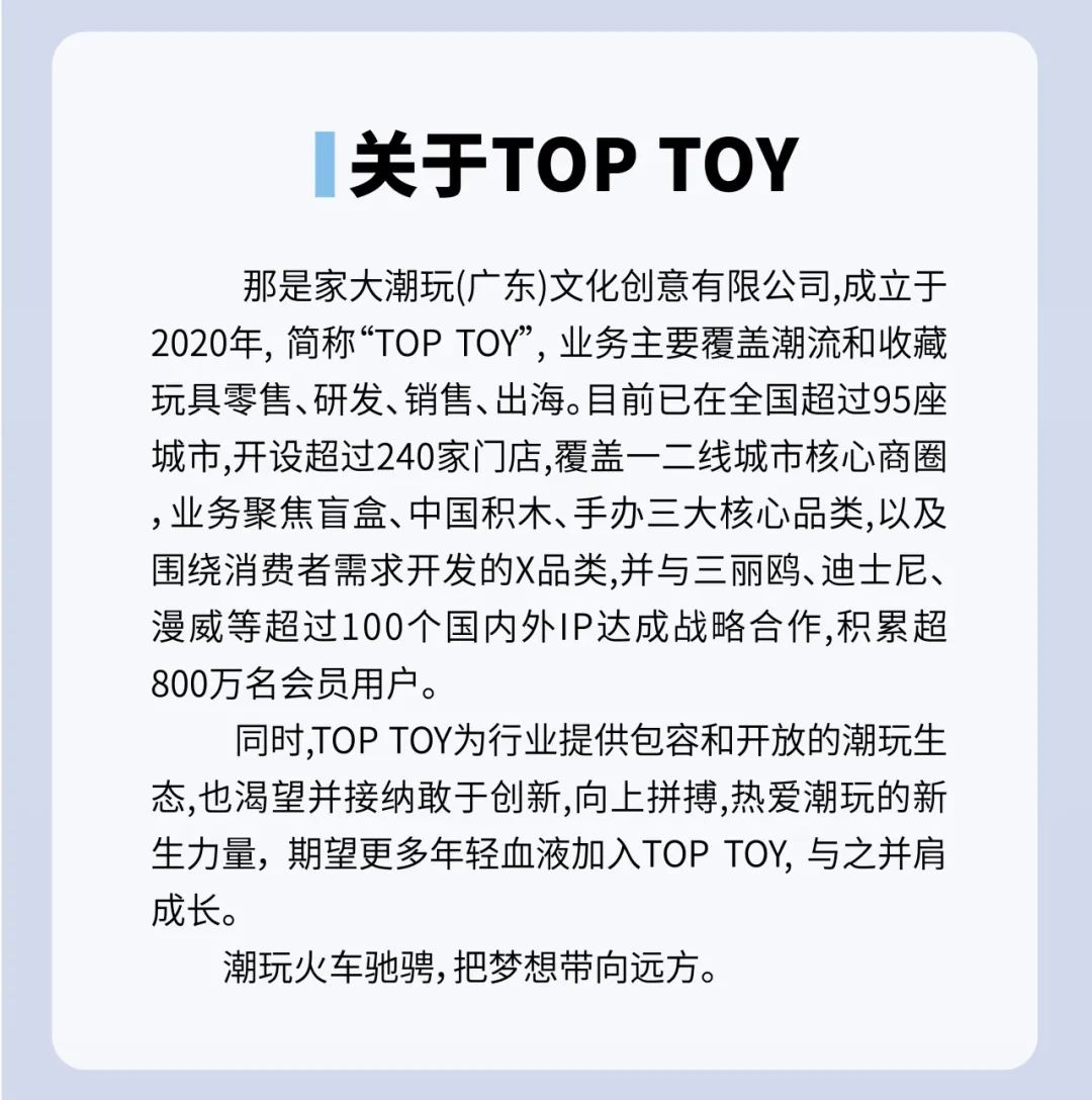 <p>关于TOPTOY</p>
<p>那是家大潮玩(广东)文化创意有限公司,成立于<br/>2020年，简称&ldquo;TOPTOY&rdquo;，业务主要覆盖潮流和收藏<br/>玩具零售、研发、销售、出海。目前已在全国超过95座<br/>城市,开设超过240家门店,覆盖一二线城市核心商圈<br/>,业务聚焦盲盒、中国积木、手办三大核心品类,以及<br/>围绕消费者需求开发的X品类,并与三丽鸥、迪士尼、<br/>漫威等超过100个国内外IP达成战略合作,积累超<br/>800万名会员用户。</p>
<p>同时,TOPTOY为行业提供包容和开放的潮玩生<br/>态,也渴望并接纳敢于创新,向上拼搏,热爱潮玩的新<br/>生力量，期望更多年轻血液加入TOPTOY,与之并肩<br/>成长。</p>
<p>潮玩火车驰骋,把梦想带向远方。</p>
