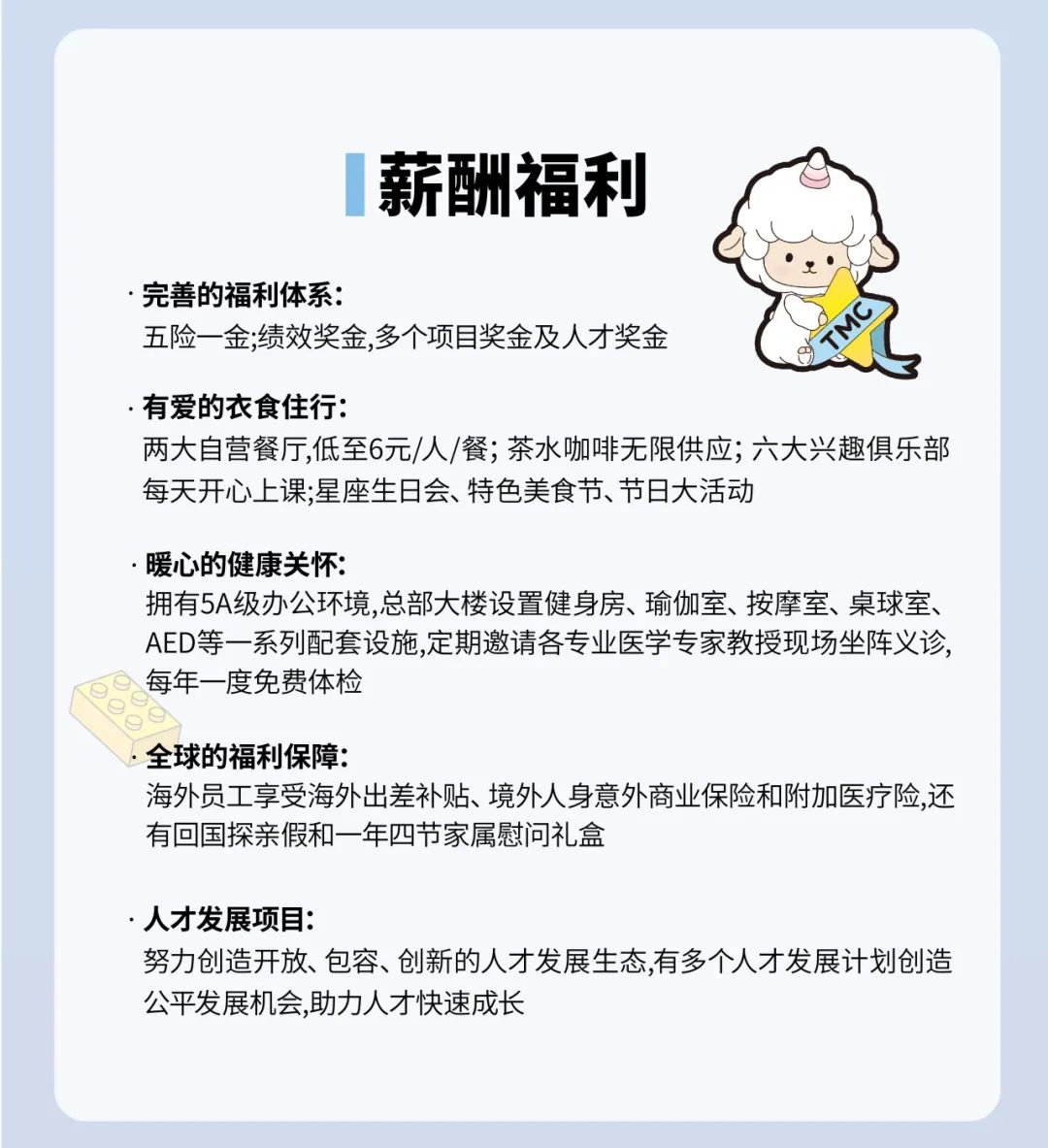 <p>薪酬福利</p>
<p>.完善的福利体系:</p>
<p>五险一金;绩效奖金,多个项目奖金及人才奖金</p>
<p>.有爱的衣食住行:</p>
<p>两大自营餐厅,低至6元/人/餐;茶水咖啡无限供应;六大兴趣俱乐部<br/>每天开心上课;星座生日会、特色美食节、节日大活动</p>
<p>暖心的健康关怀:</p>
<p>拥有5A级办公环境,总部大楼设置健身房、瑜伽室、按摩室、桌球室、<br/>AED等一系列配套设施,定期邀请各专业医学专家教授现场坐阵义诊，<br/>每年一度免费体检</p>
<p>全球的福利保障:</p>
<p>海外员工享受海外出差补贴、境外人身意外商业保险和附加医疗险,还<br/>有回国探亲假和一年四节家属慰问礼盒</p>
<p>.人才发展项目:</p>
<p>努力创造开放、包容、创新的人才发展生态,有多个人才发展计划创造<br/>公平发展机会,助力人才快速成长</p>
